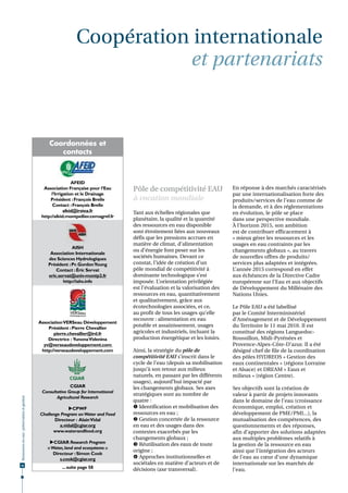 Coopération internationale
                                                                           et partenariats



                                                  Coordonnées et
                                                     contacts



                                                               AFEID
                                                Association Française pour l’Eau      Pôle de compétitivité EAU                 En réponse à des marchés caractérisés
                                                    l’Irrigation et le Drainage                                                 par une internationalisation forte des
                                                   Président : François Brelle        à vocation mondiale                       produits/services de l’eau comme de
                                                     Contact : François Brelle                                                  la demande, et à des réglementations
                                                           afeid@irstea.fr            Tant aux échelles régionales que          en évolution, le pôle se place
                                               http://afeid.montpellier.cemagref.fr
                                                                                      planétaire, la qualité et la quantité     dans une perspective mondiale.
                                                                                      des ressources en eau disponible          À l’horizon 2015, son ambition
                                                                                      sont étroitement liées aux nouveaux       est de contribuer efficacement à
                                                                                      défis que les pressions accrues en        « mieux gérer les ressources et les
                                                                                      matière de climat, d’alimentation         usages en eau contraints par les
                                                              AISH
                                                                                      ou d’énergie font peser sur les           changements globaux », au travers
                                                   Association Internationale
                                                  des Sciences Hydrologiques          sociétés humaines. Devant ce              de nouvelles offres de produits/
                                                  Président : Pr. Gordon Young        constat, l’idée de création d’un          services plus adaptées et intégrées.
                                                      Contact : Éric Servat           pôle mondial de compétitivité à           L’année 2015 correspond en effet
                                                  eric.servat@univ-montp2.fr          dominante technologique s’est             aux échéances de la Directive Cadre
                                                         http://iahs.info             imposée. L’orientation privilégiée        européenne sur l’Eau et aux objectifs
                                                                                      est l’évaluation et la valorisation des   de Développement du Millénaire des
                                                                                      ressources en eau, quantitativement       Nations Unies.
                                                                                      et qualitativement, grâce aux
                                                                                      écotechnologies associées, et ce,         Le Pôle EAU a été labellisé
                                                                                      au profit de tous les usages qu’elle      par le Comité Interministériel
                                                                                      recouvre : alimentation en eau            d’Aménagement et de Développement
                                              Association VERSeau Développement
                                                  Président : Pierre Chevallier
                                                                                      potable et assainissement, usages         du Territoire le 11 mai 2010. Il est
                                                     pierre.chevallier@ird.fr         agricoles et industriels, incluant la     constitué des régions Languedoc-
                                                  Directrice : Yunona Videnina        production énergétique et les loisirs.    Roussillon, Midi-Pyrénées et
                                                yv@verseaudeveloppement.com                                                     Provence-Alpes-Côte-D’azur. Il a été
                                               http://verseaudeveloppement.com        Ainsi, la stratégie du pôle de            désigné chef de file de la coordination
                                                                                      compétitivité EAU s’inscrit dans le       des pôles HYDREOS « Gestion des
                                                                                      cycle de l’eau (depuis sa mobilisation    eaux continentales » (régions Lorraine
                                                                                      jusqu’à son retour aux milieux            et Alsace) et DREAM « Eaux et
                                                                                      naturels, en passant par les différents   milieux » (région Centre).
                                                                                      usages), aujourd’hui impacté par
                                                             CGIAR                    les changements globaux. Ses axes         Ses objectifs sont la création de
                                               Consultative Group for International
                                                                                      stratégiques sont au nombre de            valeur à partir de projets innovants
                                                      Agricultural Research
Ressources en eau : préservation et gestion




                                                                                      quatre :                                  dans le domaine de l’eau (croissance
                                                            CPWF                      Identification et mobilisation des      économique, emploi, création et
                                              Challenge Program on Water and Food     ressources en eau ;                       développement de PME/PMI...), la
                                                     Directeur : Alain Vidal           Gestion concertée de la ressource       mutualisation des compétences, des
                                                       a.vidal@cgiar.org              en eau et des usages dans des             questionnements et des réponses,
                                                    www.waterandfood.org              contextes exacerbés par les               afin d’apporter des solutions adaptées
                                                                                      changements globaux ;                     aux multiples problèmes relatifs à
                                                   CGIAR Research Program             Réutilisation des eaux de toute         la gestion de la ressource en eau
                                                  « Water, land and ecosystems »
                                                                                      origine ;                                 ainsi que l’intégration des acteurs
                                                     Directeur : Simon Cook
                                                        s.cook@cgiar.org               Approches institutionnelles et          de l’eau au cœur d’une dynamique
56
                                                                                      sociétales en matière d’acteurs et de     internationale sur les marchés de
                                                         ... suite page 58            décisions (axe transversal).              l’eau.
                                                                                                                                 
 