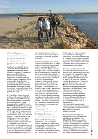  Surveillance du littoral.
                                                                                                                               © S. Pistre


Pôle « Risques » :                           qui est particulièrement utile lors         technologie. Son activité principale
                                             des situations de crise (inondations,       est de contribuer à développer
apporter des solutions                       pollutions accidentelles, tempêtes          l’innovation, le transfert de technologie
pragmatiques aux                             hivernales).                                et l’intégration de nouveaux savoir-faire
                                                                                         et compétences au sein des entreprises
problématiques de                            Dernièrement, toujours sur le risque        régionales. Elle travaille en réseau avec
gestion des risques                          inondation ou submersion, les projets       l’ensemble des acteurs contribuant au
                                             KRHU et LITO-CMS ont été retenus            développement économique.
Le pôle de compétitivité « gestion           au 13ème appel à projets du FUI
des risques et vulnérabilités des            (premier semestre 2011). Le premier,        Plusieurs axes d’intervention de
territoires », aussi appelé le Pôle          porté par Predict Services, KRHU pour       Transferts LR concernent l’eau et sont
« Risques », concourt à l'émergence          Karst, Ruissellement et Humidité, doit      abordés entre laboratoires de recherche
de projets de Recherche et                   permettre d’améliorer la prévision          et entreprises de toutes tailles, dont
Développement collaboratifs                  des crues à composante karstique par        une partie est regroupée au sein de
depuis 2005 sur les territoires des          la mise à disposition des personnels        Swelia (groupement d’entreprises de
régions Provence-Alpes-Côte d'Azur           d’astreinte (prévisionnistes,               la filière « Eau ») ou sont membres
et Languedoc-Roussillon. Les                 analystes…), d’un outil de gestion          du pôle de compétitivité « EAU ». Ces
thématiques abordées par ce pôle             de crise, basé sur des indicateurs          champs d’intervention concernent :
peuvent être résumées aux risques            pertinents de la saturation des sols         la connaissance, prévention et
chroniques et accidentels pour les           et du karst. Le second projet, LITO-        gestion des risques hydrologiques,
territoires et ce, à tous les stades de la   CMS (Prévision et aide à la gestion en      sanitaires et de pollution des eaux ;
roue du risque (de la prévention à la        temps réel des crises inondation et          la gestion concertée des
gestion post-crise).                         submersion en zone littorale), a pour       ressources en eau (y compris
                                             chef de file BRL Ingénierie. Il vise à      non conventionnelles) et de leurs
C'est ainsi bien logiquement que             palier le manque actuel de précision        usages, des outils métrologiques,
de très nombreux projets labellisés          des informations disponibles pour les       et des combinaisons d'indicateurs
par le Pôle Risques (et financés par         collectivités, sur les risques de surcote   contribuant à la caractérisation
des bailleurs nationaux, régionaux           marine. L’incidence de cette surcote        et au suivi (des masses d'eau et
et locaux) abordent le risque                sur l’écoulement des fleuves côtiers        évènements) ;
inondation. Par exemple, le projet           n’est pas prise en compte dans les           les procédés de traitement et
HYDROGUARD (cf p.42), porté par la           services actuels.                           d’épuration des eaux et de réutilisation
PME ESECO System et retenu en 2009                                                       des sous-produits de l'assainissement ;
par le Fond Unique Interministériel          Transferts LR :                              les réseaux de transport ;
(FUI), vise à développer un système          pour l’innovation dans                       l'eau et l’énergie.
                                                                                                                                        Ressources en eau : préservation et gestion




de surveillance fiable, autonome, et
automatisé des cours d’eau et du trait       la filière de l’eau en                      Des expérimentations pilotes
de côte. Ce système permettra aux            Languedoc-Roussillon                        s’effectuent au sein de laboratoires,
collectivités d’assurer une gestion                                                      de halles de technologies (LBE,
durable des masses d’eau et des              Créée en 2005 à l'initiative de la          EMA, UM2), d'instituts spécialisés
territoires, grâce à une infrastructure      Région et de l’État, et soutenue            (Sciences des Risques à Alès) ou de
d’équipements effectuant une                 aujourd’hui également par l’Europe,         centres d'excellence privés (IBM Water
surveillance et un contrôle continu de       et les conseils généraux, l'association     management) présents en Languedoc-
la ressource en eau et de l’érosion des      Transferts LR a pour mission                Roussillon. Les développements
côtes. Les équipements sont capables         de soutenir la compétitivité des            méthodologiques ont souvent lieu en
d’effectuer des prévisions locales sur       entreprises en Languedoc-Roussillon         conditions réelles de fonctionnement,           57
la base de modèles scientifiques, ce         par l’innovation et le transfert de         sur site ou infrastructure publique. •••
 