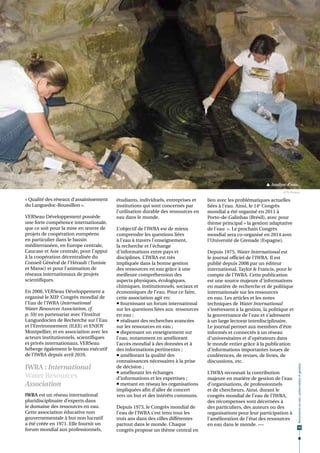  Analyse d'eau.
                                                                                                                         © N. Arnaud

« Qualité des réseaux d’assainissement    étudiants, individuels, entreprises et    lien avec les problématiques actuelles
du Languedoc-Roussillon ».                institutions qui sont concernés par       liées à l’eau. Ainsi, le 14e Congrès
                                          l'utilisation durable des ressources en   mondial a été organisé en 2011 à
VERSeau Développement possède             eau dans le monde.                        Porto-de-Galinhas (Brésil), avec pour
une forte compétence internationale,                                                thème principal « la gestion adaptative
que ce soit pour la mise en œuvre de      L’objectif de l’IWRA est de mieux         de l'eau  ». Le prochain Congrès
projets de coopération européens          comprendre les questions liées            mondial sera co-organisé en 2014 avec
en particulier dans le bassin             à l’eau à travers l’enseignement,         l'Université de Grenade (Espagne).
méditerranéen, en Europe centrale,        la recherche et l'échange
Caucase et Asie centrale, pour l’appui    d'informations entre pays et              Depuis 1975, Water International est
à la coopération décentralisée du         disciplines. L’IWRA est très              le journal officiel de l'IWRA. Il est
Conseil Général de l’Hérault (Tunisie     impliquée dans la bonne gestion           publié depuis 2008 par un éditeur
et Maroc) et pour l’animation de          des ressources en eau grâce à une         international, Taylor & Francis, pour le
réseaux internationaux de projets         meilleure compréhension des               compte de l’IWRA. Cette publication
scientifiques.                            aspects physiques, écologiques,           est une source majeure d'informations
                                          chimiques, institutionnels, sociaux et    en matière de recherche et de politique
En 2008, VERSeau Développement a          économiques de l’eau. Pour ce faire,      internationale sur les ressources
organisé le XIIIe Congrès mondial de      cette association agit en:                en eau. Les articles et les notes
l’Eau de l’IWRA (International             fournissant un forum international      techniques de Water InternationaI
Water Resources Association, cf.          sur les questions liées aux ressources    s’intéressent à la gestion, la politique et
p. 59) en partenariat avec l’Institut     en eau ;                                  la gouvernance de l'eau et s’adressent
Languedocien de Recherche sur l'Eau        réalisant des recherches avancées       à un large lectorat interdisciplinaire.
et l'Environnement (ILEE) et ENJOY        sur les ressources en eau ;               Le journal permet aux membres d’être
Montpellier, et en association avec les    dispensant un enseignement sur          informés et connectés à un réseau
acteurs institutionnels, scientifiques    l'eau, notamment en améliorant            d’universitaires et d’opérateurs dans
et privés internationaux. VERSeau         l’accès mondial à des données et à        le monde entier grâce à la publication
héberge également le bureau exécutif      des informations pertinentes ;            d’informations importantes issues de
de l’IWRA depuis avril 2010.               améliorant la qualité des               conférences, de revues, de livres, de
                                          connaissances nécessaires à la prise      discussions, etc.
IWRA : International
                                                                                                                                  Ressources en eau : préservation et gestion




                                          de décision ;
                                           améliorant les échanges                 L’IWRA reconnait la contribution
Water Resources                           d’informations et les expertises ;        majeure en matière de gestion de l’eau
Association                                mettant en réseau les organisations     d’organisations, de professionnels
                                          impliquées afin d’aller de concert        et de chercheurs. Ainsi, durant le
IWRA est un réseau international          vers un but et des intérêts communs.      congrès mondial de l’eau de l’IWRA,
pluridisciplinaire d’experts dans                                                   des récompenses sont décernées à
le domaine des ressources en eau.         Depuis 1973, le Congrès mondial de        des particuliers, des auteurs ou des
Cette association éducative non           l’eau de l’IWRA s’est tenu tous les       organisations pour leur participation à
gouvernementale à but non lucratif        trois ans dans des villes différentes     l’amélioration de l’état des ressources
a été créée en 1971. Elle fournit un      partout dans le monde. Chaque             en eau dans le monde. •••
                                                                                                                                   59
forum mondial aux professionnels,         congrès propose un thème central en
 