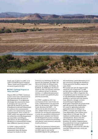  Extension de l'irrigation moderne
dans une oasis du Tafilalet (Maroc).                                                                                   © T. Ruf




Food), mis en place en 2002, et le     Francisco en Amérique du Sud, les         des institutions, particulièrement en ce
CRP5 (CGIAR Research Program)          bassins du Limpopo, du Niger, du          qui concerne le partage des bénéfices.
"Water, Lands and Ecosystems", mis     Nil et de la Volta en Afrique ainsi       Citons parmi les résultats majeurs de
en œuvre à partir de 2012.             que ceux du Gange, de l’Indus, du         cette étude :
                                       Karkheh, du Mékong et du Fleuve            Il n’existe que peu de rapport entre
CPWF: Challenge Program on            Jaune en Asie. Ces bassins couvrent       rareté de l’eau et pauvreté. Le défi
Water and Food                         13,5 millions de km² et abritent          est bien plus complexe que la simple
                                       environ 1,5 milliard de personnes         rareté de l’eau. Celle-ci engendre des
Depuis 2002, le CPWF s’intéresse       dont la moitié sont parmi les plus        compétitions pour la ressource en eau
au lien entre l'eau, l’alimentation    pauvres au monde.                         et une distribution inéquitable des
et la pauvreté dans les pays en                                                  produits et services issus des bassins
développement. Ce programme            Le CPWF a publié en 2011 les              (eau, aliments, énergie, services
développe des innovations dans         conclusions d’une vaste étude sur         écosystémiques régulateurs).
le domaine de l'eau avec les           l'eau, l’alimentation et la pauvreté       Des gains importants de productivité
objectifs de réduire la pauvreté,      dans ces dix bassins. Selon Simon         agricole peuvent être réalisés dans
d’améliorer la sécurité alimentaire,   Cook, directeur du CRP5, « la             les zones en agriculture pluviale,
de renforcer les communautés           découverte la plus étonnante est          particulièrement en Afrique. Le
rurales et de maintenir les services   que, malgré toutes les pressions          CPWF a constaté que seuls 4 % de
                                                                                                                             Ressources en eau : préservation et gestion




écosystémiques. Pour ce faire, le      exercées sur nos bassins aujourd'hui,     l'eau disponible y sont utilisés pour
CPWF utilise une approche novatrice    il existe des possibilités relativement   l’agriculture et l’élevage. Avec de
de recherche et de développement       directes pour satisfaire nos besoins      modestes améliorations en Afrique
qui rassemble scientifiques,           de développement et pour soulager         subsaharienne, deux à trois fois
spécialistes du développement,         la pauvreté de millions de personnes      plus d’aliments pourraient être
décideurs et communautés rurales       sans épuiser notre ressource naturelle    produits. De même, l'augmentation
dans différents bassins versants.      la plus précieuse ».                      de productivité n'est pas simplement
                                                                                 dépendante de l’amélioration
Le CPWF a déjà produit de              En effet, les ressources existent pour    technologique, mais aussi de celle des
nombreuses innovations,                satisfaire les besoins des populations    marchés (infrastructures, accès aux
notamment dans dix bassins             en 2050, mais la voie vers la             marchés…).  •••
                                                                                                                              61
incluant les Andes et le São           durabilité dépend des politiques et
 