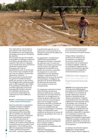 Coopération internationale et partenariats




                                               Irrigation en Tunisie.                                                                                          © R. Calvez



                                               Les agriculteurs sont de plus en       la productivité agricole tout en         et en deux thèmes transversaux :
                                              plus exposés à des risques du fait       préservant l’environnement et en          Les services écosystémiques ;
                                              du changement et des irrégularités       réduisant la pauvreté de millions de      Les institutions et la gouvernance.
                                              climatiques ainsi que de l’instabilité   familles rurales ?
                                              des marchés.                                                                      Chaque thème s’attachera à
                                               Il est important que de nouvelles      Ce programme, coordonné par              promouvoir la résilience des
                                              technologies et politiques renforcent    l’IWMI (International Water              écosystèmes et à augmenter
                                              la résilience des agriculteurs (leur     Management Institute), rassemble         les services rendus par les
                                              capacité à faire face en s'adaptant      les ressources des 15 centres du         écosystèmes tout en minimisant
                                              ou en transformant leurs activités) et   CGIAR et de nombreux partenaires         les impacts négatifs. L’objectif
                                              améliorent la productivité.              extérieurs dans une approche             est d’améliorer l’adaptation des
                                               La gestion de l'eau est                intégrée de la recherche sur la          systèmes de production agricoles
                                              habituellement axée sur les besoins      gestion des ressources naturelles.       et pastoraux aux changements
                                              d'un secteur sans considérer le fait     Le programme se concentre                environnementaux en cours.
                                              que l'eau est utilisée à d’autres fins   notamment sur trois questions
                                              (agriculture, industrie…).               critiques : la pénurie d’eau, la
                                               Les ressources en eau devraient
                                                                                                                                FRIEND: Flow Regimes
                                                                                       dégradation des terres et les services
                                              être gérées à l'échelle du bassin,       écosystémiques. En filigrane, les        from International and
                                              plutôt que par pays ou par secteur.      questions de sécurité alimentaire,       Experimental Network
                                              Cette fragmentation institutionnelle     de réduction de la pauvreté
                                              peut en effet engendrer des conflits     et de nutrition et santé sont            Data
                                              et des politiques inéquitables. De       omniprésentes.
                                              nouvelles approches concernant                                                    FRIEND est le programme phare
                                              le partage des bénéfices doivent         Le programme examinera la façon          du Programme Hydrologique
                                              être identifiées plutôt que de           dont l’évolution des facteurs            International de l’UNESCO (PHI).
                                              se concentrer uniquement sur             extérieurs influence les systèmes        Il se décline en une dizaine de
                                              l’allocation de l’eau à différents       de production et la façon dont les       groupes régionaux à travers le
                                              secteurs.                                réponses à ces changements en            monde et rassemble plus de
                                                                                       termes de gestion affectent à leur       100 pays participants. L’objectif
                                              CRP5 : CGIAR Research Program           tour les services écosystémiques :       est de promouvoir une recherche
                                              « Water, Lands and Ecosystems »          quels sont les impacts sur les           collaborative internationale visant
                                                                                       ressources naturelles à l’échelle du     à développer, par l'échange de
                                              Selon les prévisions, la population      bassin et du paysage ? Comment           données, de connaissances et de
                                              mondiale atteindra 9 milliards           mesurer les modifications des            techniques, au niveau régional,
                                              d’habitants à l’horizon 2050.            services écosystémiques ? Comment        une meilleure compréhension de
                                              La production agricole devra             utiliser ces informations pour           la variabilité hydrologique et des
Ressources en eau : préservation et gestion




                                              nécessairement être intensifiée          améliorer les décisions en termes de     similitudes temporelles et spatiales.
                                              afin de satisfaire une demande           gestion et de politiques des terres et   La connaissance avancée des
                                              alimentaire croissante. Cependant,       de l’eau ?                               processus hydrologiques et des
                                              cette intensification ne pourra                                                   régimes d'écoulement acquise grâce
                                              pas se faire au détriment de             Le programme se décline en cinq          à FRIEND contribue à améliorer les
                                              notre environnement, au risque           thèmes de recherche stratégiques :       méthodes applicables en termes de
                                              d’affecter de manière irréversible les    Les systèmes irrigués ;                ressources en eau et de planification
                                              écosystèmes qui sous-tendent notre        Les systèmes pluviaux ;                de leur gestion.
                                              agriculture. C’est le défi que doit       Récupération et réutilisation des
                                              relever le programme de recherche        ressources ;                             Les thèmes de recherche majeurs
62
                                              "Water, Lands and Ecosystems"             Bassins hydrologiques ;                étudiés dans chaque groupe
                                              du CGIAR : comment augmenter              Systèmes d’informations ;              FRIEND varient selon les régions et
 