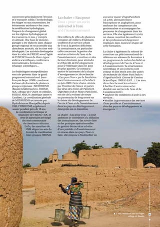 concernent principalement l’érosion        La chaire « Eau pour                     executive master d’AgroParisTech
                 et le transport solide, l’écohydrologie,                                            (cf. p.69), alternativement
                 les étiages et eaux souterraines, les      Tous » pour un accès                     francophone et anglophone, pour
                 évènements extrêmes et les crues,          universel à l’eau                        renforcer les compétences des
                 la modélisation hydrologique,                                                       gestionnaires et accompagner les
                 l’impact du changement global              et à l’assainissement                    processus de changement dans les
                 sur les régimes hydrologiques et                                                    services. Elle vise également à créer
                 les ressources en eau, y compris           Des milliers de villes de plusieurs      un réseau constitué des auditeurs
                 en altitude. Une base de données           centaines de milliers d’habitants        et des professionnels largement
                 partagée a été élaborée dans chaque        souffrent d’un service urbain            impliqués dans toutes les étapes de
                 groupe régional et est accessible aux      de l’eau à la gestion déficiente.        cette formation.
                 chercheurs associés, via les sites web     La connaissance, en particulier
                 développés. Les activités développées      celle concernant la gestion des          La chaire a également la volonté de
                 dans le cadre de FRIEND sous l’égide       services urbains de l'eau et de          constituer un pôle international de
                 de l’UNESCO sont de divers types :         l’assainissement, constitue un des       référence en adossant la formation à
                 ateliers scientifiques, conférences        facteurs limitants pour atteindre        un programme de recherche dédié au
                 internationales, formations,               les Objectifs de Développement           développement de l’accès à l’eau et
                 échanges scientifiques…                    pour le Millénaire dans les pays         à l’assainissement. Sa structuration
                                                            les plus pauvres. Ce constat a           scientifique et son contenu sont
                 Les hydrologues montpelliérains            motivé le lancement de la chaire         conçus en lien étroit avec des unités
                 sont très présents dans ce grand           d'enseignement et de recherche           de recherche de Mines ParisTech et
                 programme international. Jean-             « Eau pour Tous » par la Fondation       d’AgroParisTech (Centre de Gestion
                 François Boyer (HSM) coordonne             Suez Environnement et ParisTech          Scientifique, UMR G-EAU…). Les axes
                 les bases de données de plusieurs          en juin 2009. Cette chaire, abritée      de recherche sont les suivants :
                 groupes régionaux : MEDFRIEND              par l’Institut de France et portée        faciliter l’accès universel et
                 (Bassin méditerranéen), FRIEND-            par deux des écoles de ParisTech         durable aux services de l’eau et de
                 AOC (Afrique de l’Ouest et centrale),      (AgroParisTech et Mines ParisTech),      l’assainissement ;
                 FRIEND AMIGO (Amérique latine et           est née de la volonté de nouer            analyser les conditions d’accès à ces
                 Caraïbes). La coordination générale        un partenariat de long terme sur         services ;
                 de MEDFRIEND est assurée par               le thème du développement de              étudier la gouvernance des services
                 HydroSciences Montpellier depuis           l’accès à l’eau et de l’assainissement   d’eau potable et d’assainissement
                 1999. L’UMR HSM a également                dans les pays en développement,          dans les pays en développement et
                  assuré pendant près de 10 ans             émergents ou en transition.              émergents. 
                     la coordination technique et
                        financière de FRIEND-AOC et         La chaire « Eau pour Tous » a pour
                          reste le partenaire privilégié    ambition de contribuer à la diffusion
                            de cette communauté             des connaissances, des savoir-faire
                             de chercheurs africains.       et des pratiques opérationnelles
                              Enfin, des membres de         de gestion des services urbains
                               HSM siègent au sein du       d’eau potable et d’assainissement
                                Comité de coordination      en réseau dans ces pays. Pour ce
                                inter-groupes FIREND.       faire, elle propose à Montpellier un




                                                                                                                                                  Ressources en eau : préservation et gestion
F. Boyer © IRD




                                                                                                               L'eau, ressource rare au Niger,          63
                                                                                                                             village de Baado.
 
