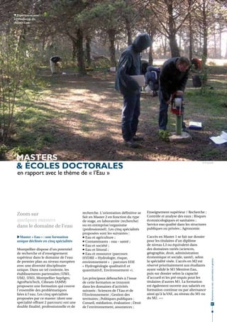 Expériences avec
les étudiants du
master Eau.




 masters
 & écoles doctorales
                                                                                                                        © H. Jourde



  en rapport avec le thème de « l’Eau »




                                           recherche. L'orientation définitive se   Enseignement supérieur / Recherche ;
  Zoom sur                                                                          Contrôle et analyse des eaux ; Risques
                                           fait en Master 2 en fonction du type
  quelques masters                         de stage, en laboratoire (recherche)     écotoxicologiques et sanitaires ;
                                                                                    Service eau qualité dans les structures
  dans le domaine de l'eau                 ou en entreprise/organisme
                                                                                    publiques ou privées ; Agronomie.
                                           (professionnel). Les cinq spécialités
                                           proposées sont les suivantes :
  Master « Eau » : une formation           Eau et agriculture ;                   L’accès en Master 1 se fait sur dossier
  unique déclinée en cinq spécialités       Contaminants - eau - santé ;           pour les titulaires d’un diplôme
                                            Eau et société ;                       de niveau L3 ou équivalent dans
  Montpellier dispose d’un potentiel        Eau et littoral ;                      des domaines variés (sciences,
  de recherche et d’enseignement            Eau et ressource (parcours             géographie, droit, administration
  supérieur dans le domaine de l’eau       HYDRE « Hydrologie, risque,              économique et sociale, santé), selon
                                                                                                                                Ressources en eau : préservation et gestion




  de premier plan au niveau européen       environnement »  ; parcours H3E          la spécialité visée. L’accès en M2 est
  avec une diversité disciplinaire         « Hydrogéologie qualitativE et           réservé prioritairement aux étudiants
  unique. Dans un tel contexte, les        quantitativE, Environnement »).          ayant validé le M1 Mention Eau,
  établissements partenaires (UM1,                                                  puis sur dossier selon la capacité
  UM2, UM3, Montpellier SupAgro,           Les principaux débouchés à l’issue       d’accueil et les pré-requis pour les
  AgroParisTech, Ciheam-IAMM)              de cette formation se trouvent           titulaires d’autres M1. La formation
  proposent une formation qui couvre       dans les domaines d’activités            est également ouverte aux salariés en
  l'ensemble des problématiques            suivants : Sciences de l’Eau et de       formation continue ou par alternance
  liées à l'eau. Les cinq spécialités      l’Environnement ; Gestion des            ainsi qu’à la VAE, au niveau du M1 ou
  proposées par ce master (dont une        territoires ; Politiques publiques ;     du M2. •••
  spécialité offrant 2 parcours) ont une   Conseil, médiation, évaluation ; Droit                                                67
  double finalité, professionnelle et de   de l’environnement, assurances ;
 