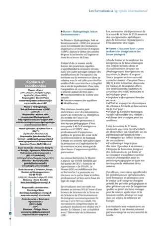 Les formations à Agropolis International




                                                                                                Master « Hydrogéologie, Sols et             Les partenaires du département de
                                                                                                Environnement »                              Sciences de la Terre de l’UR assurent
                                                                                                                                             des enseignements spécifiques
                                                                                                Le Master « Hydrogéologie, Sols et           dans la formation et participent à
                                                                                                Environnement » (HSE) est proposé            l’encadrement des stages.
                                                                                                dans la continuité des formations
                                                                                                dispensées à l’Université d’Avignon          Master « Eau pour Tous » : pour
                                                                                                (UAPV) depuis le début des années            renforcer les compétences des
                                                                                                80 pour la recherche et l’ingénierie         futurs managers
                                                                                                dans les sciences de l’eau.
                                                                                                                                             Afin de former et de renforcer les
                                                                                                L’objectif de ce master est de               compétences de futurs managers
                                                                                                former des praticiens capables               des services urbains d’eau et
                                                                                                d’appréhender la ressource en eau            d’assainissement des pays en
                                                                                                dans son cadre paysager (impact des          développement, émergents ou en
                                                                                                modifications de l’occupation du             transition, la chaire « Eau pour
                                                                                                territoire sur la ressource) et dans sa      Tous » propose un international
                                                                                                relation avec le sol (rôle quantitatif et    executive master « Eau pour Tous »
                                                         Contacts et                            qualitatif de cette interface et fragilité   (OpT). Cette formation (dispensée
                                                        coordonnées                             vis-à-vis de la pollution). Pour cela,       en français et en anglais) offre à
                                                                                                l’acquisition de ces connaissances           des professionnels confirmés de
                                                           Master « Eau »
                                                  (UM1, UM2, UM3, Montpellier SupAgro,          s’articule autour de trois axes :            ce secteur des outils, méthodes et
                                                      AgroParisTech, Ciheam-IAMM)                Fonctionnement de la zone non              technologies pour :
                                                    Responsable : Séverin Pistre                saturée                                       impulser le changement dans les
                                                 mastereau@msem.univ-montp2.fr                   Fonctionnement des aquifères               services ;
                                                      www.master-eau.um2.fr                      Modélisation.                               définir et engager les dynamiques
                                                       Master « Hydrogéologie,                                                               de réforme à l’échelle de leur service
                                                   Sols et Environnement » (HSE)                Des relations nouées puis                    ou de leur pays ;
                                                               (UAPV, UR)                       entretenues avec des laboratoires,            évaluer la durabilité technique,
                                                     Responsable : Vincent Marc                 unités de recherche ou entreprises           sociale et financière des services ;
                                                    vincent.marc@univ-avignon.fr                du secteur de l’eau et de                     élaborer des stratégies pour les
                                               http://agrosciences.univ-avignon.fr/fr/          l’environnement permettent à                 améliorer.
                                              mini-site/miniagro/master-hydrogeologie-
                                                                                                son équipe pédagogique d’être
                                                       et-environnement.html
                                                                                                composée à 40 % d’enseignants                Cette formation de 12 mois,
                                                Master spécialisé « Eau Pour Tous »             extérieurs à l’UAPV : des                    dispensée au centre AgroParisTech
                                                                (OpT)                           professionnels d’organismes                  de Montpellier, est construite sur un
                                                    (AgroParisTech, Mines-ParisTech)
                                                                                                publics de gestion des eaux et de            partenariat opérationnel entre :
                                                 Responsable : Jean-Antoine Faby
                                               Contact : opt@engref.agroparistech.fr            l’environnement et de bureaux                 l’entreprise qui définit la mission
                                                www.agroparistech.fr/International-             d’étude ou sociétés spécialisés dans         de son auditeur ;
                                                 Executive-Master-OpT,2132.html                 la protection ou l’exploitation de            l’auditeur qui forge le plan
                                                                                                la ressource en eau ainsi que de             d’actions répondant à sa mission ;
                                                École doctorale « Systèmes Intégrés
                                                en Biologie, Agronomie, Géosciences,            chercheurs d’organismes publics               l’équipe de formation, intégrant
                                                  Hydrosciences, Environnement »                partenaires.                                 des professionnels, qui forme et
                                                          (ED 477 SIBAGHE)                                                                   accompagne les auditeurs sur leur
                                               (UM2, AgroParisTech, Montpellier SupAgro, UM1)   Au niveau Recherche, le Master               mission à Montpellier pour les
                                                     Directeur : Bernard Godelle                s’appuie sur l’UMR EMMAH qui                 périodes pédagogiques et dans son
                                                       godelle@univ-montp2.fr                   fait partie de l’ED « Sciences et            service pour la réalisation de sa
                                                    www.sibaghe.univ-montp2.fr                  Agrosciences » de l’UAPV. Le                 mission.
                                                 École doctorale « Territoires,Temps,           Master HSE est indifférencié Pro
                                                    Sociétés et Développement »                 et Recherche. La poursuite en                Par ailleurs, pour mieux appréhender
                                                            (ED 60 TTSD)                        doctorat ou la sortie dans le milieu         les problématiques opérationnelles,
                                                (UM3, UM1, Montpellier SupAgro, IRD, ENSA)      professionnel se fera sur la base du         cette formation en alternance avec
                                                     Directeur : Denis Brouillet                                                             le service de l’entreprise d’origine
                                                                                                type de stage choisi.
                                                   denis.brouillet@univ-montp3.fr
Ressources en eau : préservation et gestion




                                                                                                                                             prévoit des périodes pédagogiques et
                                                    Responsable administrative :                Les étudiants sont recrutés sur              deux périodes au sein de l’organisme
                                                         Dominique Basty                        dossier au niveau M1 à l’issue d’une         (public ou privé) du futur manager
                                                  dominique.basty@univ-montp3.fr                licence de Sciences de la Terre ou           pour la mise en application de la
                                                   www.univ-montp1.fr/recherche                 de Sciences de l’Environnement.              mission confiée, ainsi qu’un stage
                                                    École doctorale « Sciences et               Ils intègrent automatiquement le             dans un service de référence en
                                                            Agrosciences »                      niveau 2 si le M1 est validé. Un             Europe.
                                                             (ED 536 SAS)                       recrutement complémentaire de
                                                                (UAPV)                          quelques étudiants est réalisé en 2e         Les étudiants sont recrutés avec un
                                                     Directeur : Philippe Obert                 année. Le Master 2 est co-habilité           niveau Bac+5, sur dossier présenté
                                                   secretariat-ed@univ-avignon.fr               avec l’Université de la Réunion              par leur entreprise ou leur autorité de
68
                                                     http://ed536.univ-avignon.fr               (UR).                                        tutelle.
 