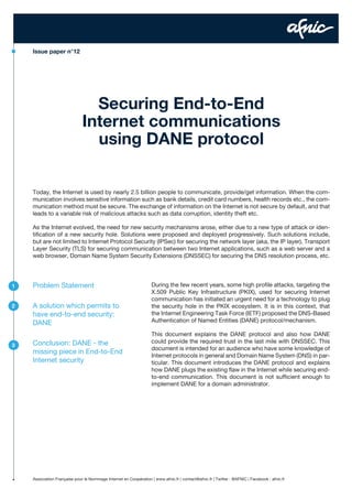 Issue paper n°12

Securing End-to-End
Internet communications
using DANE protocol
Today, the Internet is used by nearly 2.5 billion people to communicate, provide/get information. When the communication involves sensitive information such as bank details, credit card numbers, health records etc., the communication method must be secure. The exchange of information on the Internet is not secure by default, and that
leads to a variable risk of malicious attacks such as data corruption, identity theft etc.
As the Internet evolved, the need for new security mechanisms arose, either due to a new type of attack or identification of a new security hole. Solutions were proposed and deployed progressively. Such solutions include,
but are not limited to Internet Protocol Security (IPSec) for securing the network layer (aka, the IP layer), Transport
Layer Security (TLS) for securing communication between two Internet applications, such as a web server and a
web browser, Domain Name System Security Extensions (DNSSEC) for securing the DNS resolution process, etc.

1

Problem Statement

2

A solution which permits to
have end-to-end security:
DANE

3

Conclusion: DANE - the
missing piece in End-to-End
Internet security

During the few recent years, some high profile attacks, targeting the
X.509 Public Key Infrastructure (PKIX), used for securing Internet
communication has initiated an urgent need for a technology to plug
the security hole in the PKIX ecosystem. It is in this context, that
the Internet Engineering Task Force (IETF) proposed the DNS-Based
Authentication of Named Entities (DANE) protocol/mechanism.
This document explains the DANE protocol and also how DANE
could provide the required trust in the last mile with DNSSEC. This
document is intended for an audience who have some knowledge of
Internet protocols in general and Domain Name System (DNS) in particular. This document introduces the DANE protocol and explains
how DANE plugs the existing flaw in the Internet while securing endto-end communication. This document is not sufficient enough to
implement DANE for a domain administrator.

Association Française pour le Nommage Internet en Coopération | www.afnic.fr | contact@afnic.fr | Twitter : @AFNIC | Facebook : afnic.fr

 