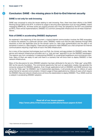 Issue paper n°12

3

Conclusion: DANE - the missing piece in End-to-End Internet security
DANE is not only for web browsing
DANE was conceived to solve the issues relating to web browsing. Now, there have been efforts in the DANE
Working Group9 (WG) at the IETF, to extend its usage to securing other application such as mail (s/MIME), instant
messaging (XMPP) etc. All these works are ongoing process and if they are adopted by the IETF and published
as RFCs, there will be implementations. DNSSEC is a common prerequisite infrastructure for all these implementations.

Role of DANE in accelerating DNSSEC deployment
As explained in the beginning of this document, a typical Internet communication involves the DNS ecosystem
to resolve the address of a particular domain name. DNSSEC makes sure that the data obtained through DNS
resolution is from the legitimate zone for the domain name (i.e. data origin authentication) and the data is not
tampered in transit (i.e. data integrity). These security extensions make DNSSEC as a vital component for Internet
communications requiring a high-level of trust in the DNS infrastructure.
As in many of the important technologies (such as IPv6), the chicken and egg problem for DNSSEC exists. Many
service and network infrastructure providers are in a “wait and see” approach to join the DNSSEC bandwagon.
The reasons vary from complexity in implementing DNSSEC to unwarranted breakdowns and commercial incentives. Many of them are ready to wait until there is a scenario that will force them to deploy DNSSEC in their
network infrastructure.
Many of the discussions for slow DNSSEC adoption has been attributed to the lack of a “Killer app” using DNSSEC as the security foundation. The commercial opportunity that such an application creates may generate the
consumer pressure for DNSSEC adoption. Even though applications built on DNSSEC and DANE protocol may
not be the “Killer app” for DNSSEC, but if implemented seamlessly, it will provide security to millions of users
using Internet for secured communication. Inherent usage of these applications by millions of users which require
the DNSSEC-Secured network infrastructure will force the stakeholders to deploy DNSSEC. Thus, DANE could be
a catalyst in accelerating DNSSEC adoption.

Read all of our issues papers:
http://www.afnic.fr/en/resources/publications/issue-papers-6.html

9

https://datatracker.ietf.org/wg/dane/charter/

10
Association Française pour le Nommage Internet en Coopération | www.afnic.fr | contact@afnic.fr | Twitter : @AFNIC | Facebook : afnic.fr

 