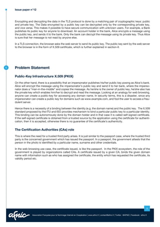 Issue paper n°12

Encrypting and decrypting the data in the TLS protocol is done by a matching pair of cryptographic keys: public
and private key. The Data encrypted by a public key can be decrypted only by the corresponding private key,
and vice versa. This makes it possible to have secure communication with unknown users. For example, a Bank
publishes its public key for anyone to download. An account holder in the bank, Alice encrypts a message using
the public key, and sends it to the bank. Only the bank can decrypt the message using its private key. Thus Alice
is sure that her message is not read by anyone else.
In a TLS connection, the browser asks the web server to send its public key. The public key sent by the web server
to the browser is in the form of X.509 certificate, which is further explained in section-II.

1

Problem Statement
Public-Key Infrastructure X.509 (PKIX)
On the other hand, there is a possibility that an impersonator publishes his/her public key posing as Alice’s bank.
Alice will encrypt the message using the impersonator’s public key and send it to her bank, where the impersonator does a “man-in-the-middle” and copies the message. As he/she is the owner of public key, he/she also has
the private key which enables him/her to decrypt and read the message. Looking at an analogy for web browsing,
anyone can create a public-key for accessing any domain name. In security terms, this is a disaster, since any
impersonator can create a public key for domains such as www.example.com, and fool the user to access a fraudulent server.
Hence there is a necessity of a binding between the identity (e.g. the domain name) and the public key. The X.509
standard proposed by the ITU and ISO provides mechanism to bind a particular public key to a particular identity.
This binding can be autonomously done by the domain holder and in that case it is called self-signed certificate.
If the self-signed certificate is obtained from a trusted source by the application using the certificate for authentication, then it is accepted, otherwise there is no guarantee of the certificate’s authenticity.

The Certification Authorities (CAs) role
This is where the need for a trusted third party arises. It is just similar to the passport case, where the trusted third
party is the concerned government which has issued the passport. In a passport, the government attests that the
person in the photo is identified by a particular name, surname and other credentials.
In the web browsing use case, the certificate issued, is like the passport. In the PKIX ecosystem, the role of the
government is played by organizations called CAs. A certificate issued by a given CA, binds the given domain
name with information such as who has assigned the certificate, the entity which has requested the certificate, its
validity period etc.

3
Association Française pour le Nommage Internet en Coopération | www.afnic.fr | contact@afnic.fr | Twitter : @AFNIC | Facebook : afnic.fr

 