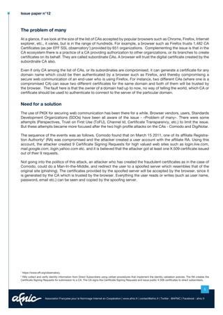 Issue paper n°12

The problem of many
At a glance, if we look at the size of the list of CAs accepted by popular browsers such as Chrome, Firefox, Internet
explorer, etc., it varies, but is in the range of hundreds. For example, a browser such as Firefox trusts 1,482 CA
Certificates (as per EFF SSL observatory1) provided by 651 organizations. Complementing the issue is that in the
CA ecosystem there is a practice of a CA providing authorization to other organizations, or its branches to create
certificates on its behalf. They are called subordinate CAs. A browser will trust the digital certificate created by the
subordinate CA also.
Even if only CA among the list of CAs, or its subordinates are compromised, it can generate a certificate for any
domain name which could be then authenticated by a browser such as Firefox, and thereby compromising a
secure web communication of an end-user who is using Firefox. For instance, two different CAs (where one is a
compromised CA) can issue two different certificates for the same domain and both of them will be trusted by
the browser. The fault here is that the owner of a domain had up to now, no way of telling the world, which CA or
certificate should be used to authenticate to connect to the server of the particular domain.

Need for a solution
The use of PKIX for securing web communication has been there for a while. Browser vendors, users, Standards
Development Organizations (SDOs) have been all aware of the issue - «Problem of many». There were some
attempts (Perspectives, Trust on First Use (ToFU), Channel Id, Certificate Transparency, etc.) to limit the issue.
But these attempts became more focused after the two high profile attacks on the CAs - Comodo and DigiNotar.
The sequence of the events was as follows. Comodo found that on March 15 2011, one of its affiliate Registration Authority2 (RA) was compromised and the attacker created a user account with the affiliate RA. Using this
account, the attacker created 9 Certificate Signing Requests for high valued web sites such as login.live.com,
mail.google.com, login.yahoo.com etc. and it is believed that the attacker got at least one X.509 certificate issued
out of their 9 requests.
Not going into the politics of this attack, an attacker who has created the fraudulent certificates as in the case of
Comodo, could do a Man-In-the-Middle, and redirect the user to a spoofed server which resembles that of the
original site (phishing). The certificates provided by the spoofed server will be accepted by the browser, since it
is generated by the CA which is trusted by the browser. Everything the user reads or writes (such as user name,
password, email etc.) can be seen and copied by the spoofing server.

1

https://www.eff.org/observatory

RAs collect and verify identity information from Direct Subscribers using certain procedures that implement the identity validation policies. The RA creates the
Certificate Signing Requests for submission to a CA. The CA signs the Certificate Signing Requests and issue public X.509 certificates to direct subscribers.
2

5
Association Française pour le Nommage Internet en Coopération | www.afnic.fr | contact@afnic.fr | Twitter : @AFNIC | Facebook : afnic.fr

 