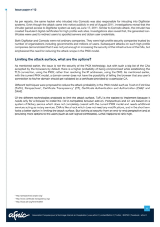 Issue paper n°12

As per reports, the same hacker who intruded into Comodo was also responsible for intruding into DigiNotar
systems. Even though the attack came into notice publicly in end of August 2011, investigations reveal that the
intruder gained access to DigiNotar system as early as June 17, 2011. Similar to Comodo attack, the intruder has
created fraudulent digital certificates for high profile web sites. Investigations also reveal that, the generated certificates were used to redirect users to spoofed servers and obtain user credentials.
Both DigiNotar and Comodo were not ordinary companies. They were high profile security companies trusted by
number of organizations including governments and millions of users. Subsequent attacks on such high profile
companies demonstrated that it was not just enough in increasing the security of the infrastructure of the CAs, but
emphasized the need for reducing the attack scope in the PKIX model.

Limiting the attack surface, what are the options?
As mentioned earlier, the issue is not the security of the PKIX technology, but with such a big list of the CAs
accepted by the browsers by default, there is a higher probability of being compromised while establishing the
TLS connection, using the PKIX; rather than resolving the IP addresses, using the DNS. As mentioned earlier,
with the current PKIX model, a domain owner does not have the possibility of telling the browser that any user’s
connection to his/her domain should get validated by a certificate provided by a particular CA.
Different techniques were proposed to reduce the attack probability in the PKIX model such as Trust on First Use
(ToFU), Perspectives3, Certificate Transparency4 (CT), Certificate Authentication and Authorization (CAA)5 and
DANE
Of the different technologies proposed to limit the attack surface, ToFU is the easiest to implement because it
needs only for a browser to install the ToFU compatible browser add-on. Perspectives and CT are based on a
system of Notary service which does not completely coexist with the current PKIX model and needs additional
services acting as notary services. CAA is like a hack which does not need any modifications, and in the short term
looks a better option in limiting the attack surface. But looking at security from an end-to-end perspective and at
providing more options to the users (such as self-signed certificates), DANE happens to rank high.

3

http://perspectives-project.org/

4

http://www.certificate-transparency.org/

5

http://tools.ietf.org/html/rfc6844

6
Association Française pour le Nommage Internet en Coopération | www.afnic.fr | contact@afnic.fr | Twitter : @AFNIC | Facebook : afnic.fr

 