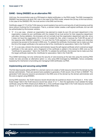Issue paper n°12

DANE - Using DNSSEC as an alternative PKI
Until now, the concentration was on a PKI based on digital certificates i.e. the PKIX model. The DNS, leveraged by
DNSSEC has become a de facto PKI. Like in the case of the PKIX model, wherein the CA key is the trust anchor,
in the case of the DNSSEC PKI, the trust anchor is the DNS root the key.
Certificate usage (‘2’/’3’) of the TLSA resource record explains how end-to-end security of web browsing could be
done without involving the CA ecosystem. That is, a domain holder creates a self-signed certificate, but can still
be authenticated by the browser vendors.
•	 	2’ - In a use case, wherein an organization has planned to create its own CA and each department in the
‘
organization creates its own certificates with the created CA as trust anchor for their respective department
web sites. During validation, the browsers will not normally trust the organization department web site, since
it does not have the organization CA in its list of trusted CA. But, when it receives the TLSA RR as part of
the response after DNSSEC validation, it is sure that the TLSA payload is not forged unless and otherwise
someone has access to the domain’s DNS zone. To validate the certificate, the browser has to make sure that
the CA of the target certificate is the same as that of the «Certificate for association» field in the TLSA RR.
•	 	 3’ - In a use case, wherein the domain administrator issues the self-signed certificate which is stored as target
‘
certificate in the web server, and a fingerprint of the certificate is added in the domain’s DNS zone as the
“Certificate for association” field in the TLSA RR. To validate the certificate, the browser has to make sure that
the target certificate matches the «Certificate for association» field in the TLSA RR.
Thus DANE technology not only reinforces the security of web browsing at the last mile using the existing PKIX
model, but also provides an alternative option i.e. only using DNS leveraged by DNSSSEC, hence completely
bypassing the mechanism of providing and managing X.509 certificates via PKIX.

Implementing and securing using DANE
The first step towards setting DANE for a domain name is to create a TLSA resource record for the domain by the
domain administrator. There are several tools available to generate a TLSA record. One of them is SWEDE8. The
generated TLSA resource record is provisioned in the DNS zone of the domain by the domain administrator and
the zone is signed using DNSSEC.
During DNS resolution, the TLSA resource record should also be queried as shown in the Figure 4. If the ‘certificate Usage’ field in the TLSA resource record has values ‘0’ or ‘1’, then the application must validate the target
certificate using the PKIX infrastructure (Refer III.1). If the certificate Usage field in the TLSA resource record has
values ‘2’ or ‘3’, then validation is done using DNSSEC (Refer III.3).

8

https://github.com/pieterlexis/swede

9
Association Française pour le Nommage Internet en Coopération | www.afnic.fr | contact@afnic.fr | Twitter : @AFNIC | Facebook : afnic.fr

 