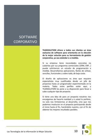 TILMSOLUTION ofrece a todos sus clientes un área
exclusiva de software para orientarles en la elección
de la mejor solución para su herramienta de gestión
corporativa, ya sea estándar o a medida.
Si su empresa tiene necesidades concretas no
cubiertas por sus programas comerciales (CRM, ERP…)
puede solicitarnos un estudio de programación a
medida. Desarrollamos aplicaciones, fáciles de utilizar,
sencillas, funcionales y sobre todo, de bajo coste.
El diseño de aplicaciones es área que requiere
especialistas muy cualificados desde un jefe de
proyectos hasta un programador experimentado en la
materia. Todos estos perfiles están aquí, y
TILMSOLUTION los pone a su disposición para llevar a
cabo cualquier tipo de proyecto.
Si tiene una idea de para un proyecto nosotros nos
encargamos de hacerlo realidad y si usted lo prefiere,
no solo nos limitaremos al desarrollo, sino que nos
podemos involucrar en el proyecto participando desde
el inicio hasta el fin, haciéndolo nuestro, con el fin de
obtener los mejores resultados posibles.
SOFTWARE
CORPORATIVO
10Las Tecnologías de la Información la Mejor Solución
 
