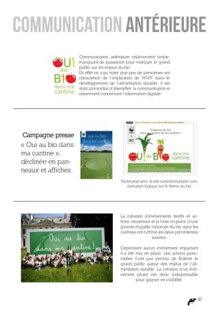 Communication antérieure relativement timide,
                     manquant de puissance pour marquer le grand
                     public sur les enjeux du bio.
                     En effet on a pu noter que peu de personnes ont
                     conscience de l’implication de WWF dans le
                     développement de l’alimentation durable, il est
                     donc primordial d’intensifier la communication et
                     notamment concernant l’information digitale.




Campagne presse
« Oui au bio dans
ma cantine »,
déclinée en pan-
neaux et affiches.
                                           Partenariat avec le site cartedromadaire.com,
                                              animation ludique sur le thème du bio.




                                           La création d’événements festifs et ac-
                                           tions citoyennes et la mise en place d’une
                                           grande enquête nationale du bio dans les
                                           cantines ont rythmé les deux précédentes
                                                            saisons.

                                           Cependant aucun événement impactant
                                           n’a été mis en place, ces actions ponc-
                                           tuelles n’ont pas permis de fédérer le
                                           grand public autour des enjeux de l’ali-
                                           mentation durable. La création d’un évé-
                                           nement phare est donc indispensable
                                                   pour gagner en visibilité.



                                                                                       10
 