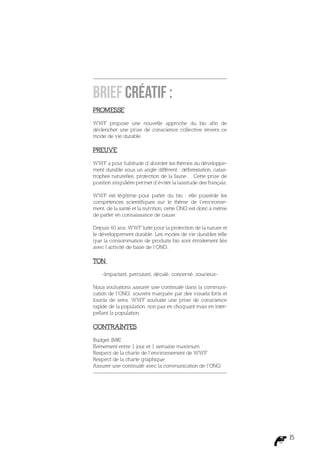 Brief créatif :
PROMESSE

WWF propose une nouvelle approche du bio afin de
déclencher une prise de conscience collective envers ce
mode de vie durable.

PREUVE

WWF a pour habitude d’aborder les thèmes du développe-
ment durable sous un angle différent : déforestation, catas-
trophes naturelles, protection de la faune… Cette prise de
position singulière permet d’éviter la lassitude des français.

WWF est légitime pour parler du bio : elle possède les
compétences scientifiques sur le thème de l’environne-
ment, de la santé et la nutrition, cette ONG est donc à même
de parler en connaissance de cause.

Depuis 40 ans, WWF lutte pour la protection de la nature et
le développement durable. Les modes de vie durables telle
que la consommation de produits bio sont étroitement liés
avec l’activité de base de l’ONG.

TON

    -Impactant, percutant, décalé, concerné, soucieux-

Nous souhaitons assurer une continuité dans la communi-
cation de l’ONG, souvent marquée par des visuels forts et
lourds de sens. WWF souhaite une prise de conscience
rapide de la population, non pas en choquant mais en inter-
pellant la population.

CONTRAINTES

Budget 1M€
Evénement entre 1 jour et 1 semaine maximum
Respect de la charte de l’environnement de WWF
Respect de la charte graphique
Assurer une continuité avec la communication de l’ONG




                                                                 15
 