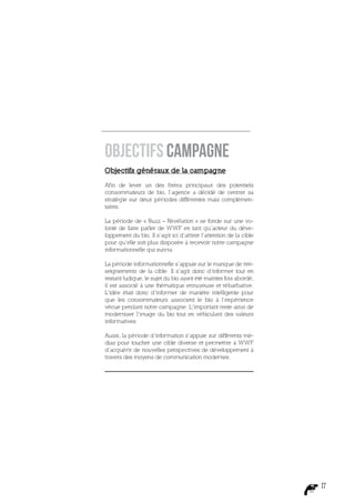 Objectifs Campagne
Objectifs généraux de la campagne

Afin de lever un des freins principaux des potentiels
consommateurs de bio, l’agence a décidé de centrer sa
stratégie sur deux périodes différentes mais complémen-
taires.

La période de « Buzz – Révélation » se fonde sur une vo-
lonté de faire parler de WWF en tant qu’acteur du déve-
loppement du bio. Il s’agit ici d’attirer l’attention de la cible
pour qu’elle soit plus disposée à recevoir notre campagne
informationnelle qui suivra.

La période informationnelle s’appuie sur le manque de ren-
seignements de la cible. Il s’agit donc d’informer tout en
restant ludique, le sujet du bio ayant été maintes fois abordé,
il est associé à une thématique ennuyeuse et rébarbative.
L’idée était donc d’informer de manière intelligente pour
que les consommateurs associent le bio à l’expérience
vécue pendant notre campagne. L’important reste ainsi de
moderniser l’image du bio tout en véhiculant des valeurs
informatives.

Aussi, la période d’information s’appuie sur différents mé-
dias pour toucher une cible diverse et permettre à WWF
d’acquérir de nouvelles perspectives de développement à
travers des moyens de communication modernes.




                                                                    17
 