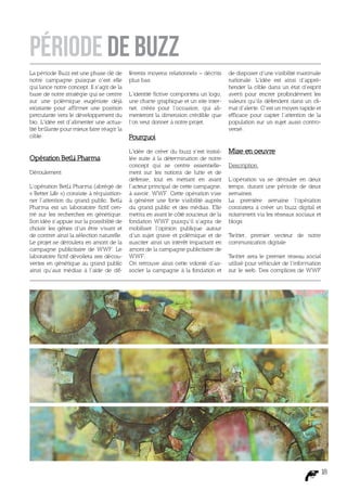 PÉRIODE DE BUZZ
La période Buzz est une phase clé de       férents moyens relationnels – décrits    de disposer d’une visibilité maximale
notre campagne puisque c’est elle          plus bas.                                nationale. L’idée est ainsi d’appré-
qui lance notre concept. Il s’agit de la                                            hender la cible dans un état d’esprit
base de notre stratégie qui se centre      L’identité fictive comportera un logo,   averti pour encrer profondément les
sur une polémique eugéniste déjà           une charte graphique et un site inter-   valeurs qu’ils défendent dans un cli-
existante pour affirmer une position       net, créés pour l’occasion, qui ali-     mat d’alerte. C’est un moyen rapide et
percutante vers le développement du        menteront la dimension crédible que      efficace pour capter l’attention de la
bio. L’idée est d’alimenter une actua-     l’on veut donner à notre projet.         population sur un sujet aussi contro-
lité brûlante pour mieux faire réagir la                                            versé.
cible.                                     Pourquoi
                                           L’idée de créer du buzz s’est instal-    Mise en oeuvre
Opération BetLi Pharma                     lée suite à la détermination de notre
                                           concept qui se centre essentielle-       Description
Déroulement                                ment sur les notions de lutte et de
                                           défense, tout en mettant en avant        L’opération va se dérouler en deux
L’opération BetLi Pharma (abrégé de        l’acteur principal de cette campagne,    temps, durant une période de deux
« Better Life ») consiste à réquisition-   à savoir, WWF. Cette opération vise      semaines.
ner l’attention du grand public. BetLi     à générer une forte visibilité auprès    La première semaine l’opération
Pharma est un laboratoire fictif cen-      du grand public et des médias. Elle      consistera à créer un buzz digital et
tré sur les recherches en génétique.       mettra en avant le côté soucieux de la   notamment via les réseaux sociaux et
Son idée s’appuie sur la possibilité de    fondation WWF puisqu’il s’agira de       blogs.
choisir les gênes d’un être vivant et      mobiliser l’opinion publique autour
de contrer ainsi la sélection naturelle.   d’un sujet grave et polémique et de      Twitter, premier vecteur de notre
Le projet se déroulera en amont de la      susciter ainsi un intérêt impactant en   communication digitale
campagne publicitaire de WWF. Le           amont de la campagne publicitaire de
laboratoire fictif dévoilera ses décou-    WWF.                                     Twitter sera le premier réseau social
vertes en génétique au grand public        On retrouve ainsi cette volonté d’as-    utilisé pour véhiculer de l’information
ainsi qu’aux médias à l’aide de dif-       socier la campagne à la fondation et     sur le web. Des complices de WWF




                                                                                                                          18
 