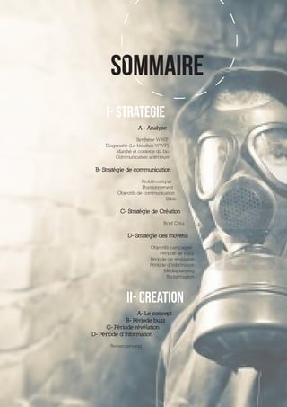 SOMMAIRE
     I- STRATEGIE
                   A - Analyse

                    Synthèse WWF
     Diagnostic (Le bio chez WWF)
         Marché et contexte du bio
         Communication antérieure

 B- Stratégie de communication

                      Problématique
                      Positionnement
          Objectifs de communication
                                 Cible

           C- Stratégie de Création

                               Brief Créa

               D- Stratégie des moyens

                         Objectifs campagne
                              Période de buzz
                         Période de révélation
                         Période d’information
                                Médiaplanning
                                 Budgétisation




              II- CREATION
                  A- Le concept
              B- Période buzz
      C- Période révélation
D- Période d’information

       Remerciements
 