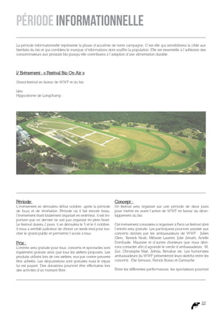 Période Informationnelle
La période informationnelle représente la phase d’accalmie de notre campagne. C’est elle qui sensibilisera la cible aux
bienfaits du bio et qui comblera le manque d’informations dont souffre la population. Elle est essentielle à l’adhésion des
consommateurs aux produits bio puisqu’elle contribuera à l’adoption d’une alimentation durable.




I/ Evénement : « Festival Bio On Air »

Grand festival en faveur de WWF et du bio

Lieu:
Hippodrome de Longchamp :




Période:                                                            Concept :
L’événement se déroulera début octobre, après la période            Un festival sera organisé sur une période de deux jours
de buzz et de révélation. Période où il fait encore beau,           pour mettre en avant l’action de WWF en faveur du déve-
l’événement étant totalement organisé en extérieur, il est im-      loppement du bio.
portant que ce dernier ne soit pas organisé en plein hiver.
Le festival durera 2 jours, il se déroulera le 5 et le 6 octobre,   Cet événement consistera à organiser à Paris un festival dont
il nous a semblé judicieux de choisir un week-end pour tou-         l’entrée sera gratuite. Les participants pourront assister aux
cher le grand public et permettre l’accès à tous.                   concerts donnés par les ambassadeurs de WWF : Julien
                                                                    Clerc, Yannick Noah, Mélanie Laurent, Julie Zenatti, Arielle
Prix :                                                              Dombasle, Maurane et d’autres chanteurs que nous dési-
L’entrée sera gratuite pour tous, concerts et spectacles sont       rons contacter afin d’agrandir le cercle d’ambassadeurs : M,
également gratuits ainsi que tous les ateliers proposés. Les        Zaz, Christophe Maé, Zebda, Bénabar etc. Les humoristes
produits utilisés lors de ces ateliers, eux par contre peuvent      ambassadeurs du WWF présenteront leurs sketchs entre les
être achetés. Les dégustations sont gratuites mais le repas         concerts : Elie Semoun, Patrick Bosso et Cartouche.
lui est payant. Des donations pourront être effectuées lors
des activités d’un montant libre.                                   Entre les différentes performances, les spectateurs pourront




                                                                                                                             22
 