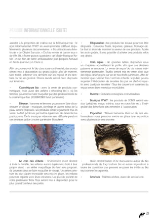 Période Informationnelle (suite)

assister à la projection de vidéos sur la thématique bio : le       •	       Dégustation: des produits bio locaux pourront être
spot informationnel WWF en avant-première (diffusé régu-            dégustés : boissons, fruits, légumes, gâteaux, fromage etc.
lièrement), plusieurs documentaires : « Bio attitude sans béa-      Le but ici étant de montrer la saveur de ces produits. Après
titude » de Olivier Sarrazin, « Du bio envers et contre tous »      les avoir goûtés, il sera possible d’acheter ces produits selon
de Wei Shi, « Notre poison quotidien » de Marie-Monique Ro-         ses désirs.
bin ; et un film de notre ambassadeur Jean-Jacques Annaud
en fin de journée (« L’Ours »).                                     •	       Coin repas : de grandes tables disposées sous
                                                                    un chapiteau accueilleront le public afin que ces derniers
Afin de promouvoir le bio dans toute sa diversité, des stands       puissent se restaurer. La vente de repas bio du traiteur évé-
seront mis à disposition du grand public afin de montrer,           nementiel partenaire, T outBio seront mis en vente ainsi que
faire tester, informer ces derniers sur les enjeux et les bien-     des repas développés par un de nos chefs partenaire. Afin de
faits du bio en général. Divers stands seront donc disposés         montrer que cuisiner bio c’est bon et facile, le public pourra
sur le terrain :                                                    regarder l’élaboration de recettes bio par ce chef et repar-
                                                                    tir avec quelques recettes ! Tous les couverts et assiettes du
•	      Cosmétiques bio : avec la vente de produits cos-            repas seront bien entendus recyclables.
métiques, mais aussi des ateliers « relooking bio », où les
femmes pourront se faire maquiller par des professionnels de        •	      Buvette : Gobelets consignés et réutilisables.
la cosmétique bio. (COSMEBIO futur partenaire)
                                                                    •	       Boutique WWF : les produits de l’ONG seront ven-
•	       Détente : hommes et femmes pourront se faire chou-         dus (peluches, mugs, t-shirts, sacs en coton bio etc.), l’inté-
chouter le visage : masques, peelings et autres soins de la         gralité des bénéfices sera reversée à l’association.
peau seront proposés, les produits seront également mis en
vente. La fish pédicure permettra également de détendre les         •	      Exposition : Titouan Lamazou étant un de nos am-
participants. De la musique relaxante sera diffusée pendant         bassadeurs nous pensons mettre en place une exposition
ces séances grâce à notre partenaire Biosphère.                     avec plusieurs de ses œuvres.




•	       Le coin des enfants : l’événement étant destiné            •	       Stand d’information et de discussions autour du bio
à toute la famille, les enfants auront également droit à leur       : professionnels de l’agriculture bio et autres répondront à
propre stand : un atelier maquillage bio leur sera proposé,         toutes les questions que peuvent se poser les initiés au bio
ils pourront ainsi se faire maquiller le visage. Un atelier pein-   tout comme les aguerris.
ture bio sur papier recyclable sera mis en place, les enfants
pourront repartir avec leurs créations. Les jeux de société de      •	      Services : Toilettes sèches, stand de secours etc.
notre partenaire T  erra Toys seront mis à disposition pour le
plus grand bonheur des petits.




                                                                                                                                 23
 