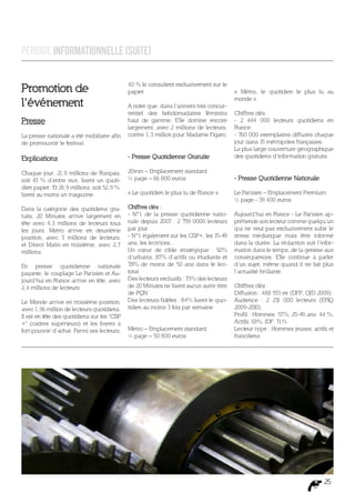 Période Informationnelle (suite)


Promotion de                                  40 % le consultent exclusivement sur le
                                              papier                                      « Métro, le quotidien le plus lu au

l’événement                                   A noter que, dans l’univers très concur-
                                                                                          monde »

                                              rentiel des hebdomadaires féminins          Chiffres clés :
Presse                                        haut de gamme, Elle domine encore           - 2 444 000 lecteurs quotidiens en
                                              largement, avec 2 millions de lecteurs,     France.
La presse nationale a été mobilisée afin      contre 1,3 million pour Madame Figaro.      - 760 000 exemplaires diffusés chaque
de promouvoir le festival.                                                                jour dans 15 métropoles françaises.
                                                                                          La plus large couverture géographique
Explications                                  - Presse Quotidienne Gratuite               des quotidiens d’information gratuits.

Chaque jour, 21,9 millions de Français,       20min – Emplacement standard
soit 43 % d’entre eux, lisent un quoti-       ¼ page – 66 800 euros                       - Presse Quotidienne Nationale
dien papier. Et 26,9 millions, soit 52,9 %,
lisent au moins un magazine.                  « Le quotidien le plus lu de France »       Le Parisien – Emplacement Premium
                                                                                          ½ page - 39 400 euros
Dans la catégorie des quotidiens gra-         Chiffres clés :
tuits, 20 Minutes arrive largement en         - N°1 de la presse quotidienne natio-       Aujourd’hui en France - Le Parisien ap-
tête avec 4,3 millions de lecteurs tous       nale depuis 2007 : 2 759 0000 lecteurs      préhende son lecteur comme quelqu’un
les jours. Metro arrive en deuxième           par jour                                    qui ne veut pas exclusivement subir le
position, avec 3 millions de lecteurs,        - N°1 également sur les CSP+, les 15-49     stress médiatique mais être informé
et Direct Matin en troisième, avec 2,7        ans, les lectrices...                       dans la durée. La rédaction suit l’infor-
millions.                                     Un cœur de cible stratégique : 92%          mation dans le temps, de la genèse aux
                                              d’urbains, 87% d’actifs ou étudiants et     conséquences. Elle continue à parler
En presse quotidienne nationale               78% de moins de 50 ans dans le lec-         d’un sujet, même quand il ne fait plus
payante, le couplage Le Parisien et Au-       torat                                       l’actualité brûlante.
jourd’hui en France arrive en tête, avec      Des lecteurs exclusifs : 73% des lecteurs
2,4 millions de lecteurs                      de 20 Minutes ne lisent aucun autre titre   Chiffres clés :
                                              de PQN                                      Diffusion : 488 553 ex (DFP, OJD 2009)
Le Monde arrive en troisième position,        Des lecteurs fidèles : 84% lisent le quo-   Audience : 2 231 000 lecteurs (EPIQ
avec 1,96 million de lecteurs quotidiens.     tidien au moins 3 fois par semaine          2009-2010)
Il est en tête des quotidiens sur les "CSP                                                Profil : Hommes: 57%, 25-49 ans: 44 %,
+" (cadres supérieurs) et les foyers à                                                    Actifs: 63%, IDF: 71%
fort pouvoir d’achat. Parmi ses lecteurs,     Métro – Emplacement standard                Lecteur type : Hommes jeunes, actifs et
                                              ¼ page – 50 800 euros                       franciliens




                                                                                                                               25
 