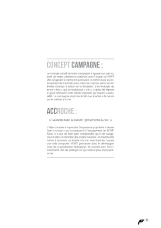 Concept campagne :
Le concept créatif de notre campagne s’appuie sur une vo-
lonté de rester cohérent et uniforme avec l’image de WWF
afin de garder le même ton percutant, et d’être dans le pro-
longement de l’activité sans créer de rupture entre les dif-
férents champs d’action de la fondation. L’étymologie du
terme « bio », qui se traduit par « vie », a donc été reprise
ici pour retrouver cette notion originelle qu’inspire la natu-
ralité. La campagne exprime le fait que toucher à la nature
porte atteinte à la vie.




Accroche :
  « Laissons faire la nature, préservons la vie. »

L’idée consiste à reprendre l’expression populaire « laisser
faire la nature » qui correspond à l’engagement de WWF.
Ainsi, il s’agit de bien faire comprendre qu’il est dange-
reux d’aller à l’encontre des cycles naturels : en modifiant la
nature à outrance, on touche à la vie, avec tous les risques
que cela comporte. WWF préconise donc le développe-
ment de la production biologique, en accord avec l’envi-
ronnement, afin de protéger ce qui reste le plus important :
la vie.




                                                                  35
 