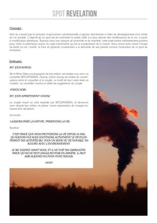 SPOT REVELATION
Concept :
Parti du constat que le principe d’agriculture conventionnelle s’oppose directement à l’idée de développement d’un mode
de vie durable. L’objectif de ce spot est de confronter le public ciblé à la plus directe des modifications de la vie, à savoir
la modification génétique. T oujours dans une optique de proximité et de notoriété, cette piste prend volontairement position
pour créer la polémique autour du sujet controversé qu’est la manipulation de la nature. Nous avons donc choisi l’image
du bébé (la vie, l’avenir, le futur en général) «customisé» à la demande de ses parents comme conducteur de ce spot de
révélation.



Scénario:
INT. JOUR BUREAU

Mr et Mme Gilles accompagnés de leur enfant, ont rendez vous avec un
conseiller BETLIPHARMA. Champ contre champ de brides de conver-
sations entre le conseiller et le couple. Le motif de leur visite reste un
mystère. Le conseiller conclut et valide les suggestions du couple.

-FONDU NOIR-

INT. JOUR APPARTEMENT COUPLE

Le couple reçoit un colis expédié par BETLIPHARMA, et découvre
avec dégoût leur enfant, en pleure. Leurs expressions de visages tra-
hissent leur déception.

Accroche :

-LAISSONS FAIRE LA NATURE, PRESERVONS LA VIE-

Baseline :

  C’EST PARCE QUE NOUS PROTEGEONS LA VIE DEPUIS 40 ANS,
 QU’AUJOURD’HUI NOUS SOUTENONS ACTIVEMENT LE DÉVELOP-
PEMENT DES ACTIVITÉS BIO. POUR UN MODE DE VIE DURABLE, EN
             ACCORD AVEC L’ENVIRONNEMENT.

  LE BIO EXISTAIT AVANT NOUS, ET IL NE DOIT PAS DISPARAITRE.
  PARCE QU’ON NE PEUT JAMAIS REVENIR EN ARRIÈRE, IL FAUT
            AGIR AUJOURD’HUI POUR VIVRE DEMAIN.

                                -WWF-
 