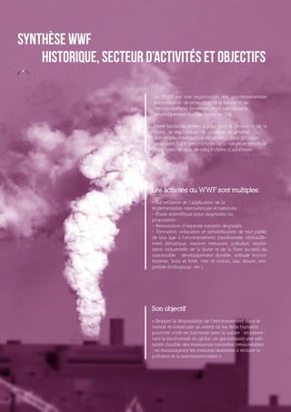 Synthèse WWF
    Historique, secteur d’activités et objectifs

                           Le WWF est une organisation non gouvernementale
                           internationale de protection de la nature et de
                           l’environnement, fortement impliquée dans le
                           développement durable créée en 1961.

                           Cette fondation privée a pour buts la protection de la
                           faune, de ses habitats, de la nature en général.
                           Son réseau international est présent dans 100 pays
                           proposant 1 200 programmes de la nature et bénéficie
                           du soutien de plus de cinq millions d’adhérents.




                          Les activités du WWF sont multiples:
                          • Surveillance de l’application de la
                          réglementation internationale et nationale ;
                          • Étude scientifique pour diagnostic ou
                          proposition ;
                          • Restauration d’espaces naturels dégradés ;
                          • Formation, éducation et sensibilisation de tout public
                          de tout âge à l’environnement (biodiversité, réchauffe-
                          ment climatique, espèce menacée, pollution, exploi-
                          tation industrielle de la faune et de la f lore au-delà du
                          raisonnable : développement durable, attitude éco-ci-
                          toyenne, bois et forêt, mer et océan, eau douce, em-
                          preinte écologique, etc.).




                          Son objectif
                          « Stopper la dégradation de l’environnement dans le
                          monde et construire un avenir où les êtres humains
                          pourront vivre en harmonie avec la nature : en préser-
                          vant la biodiversité du globe, en garantissant une utili-
                          sation durable des ressources naturelles renouvelables
                          ; en encourageant les mesures destinées à réduire la
                          pollution et la surconsommation ».
 