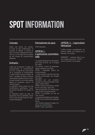 Spot information
Concept:                                  Déroulement du spot:                    OPTION 2 : l’agriculture
                                                                                  biologique
Après une phase de canular,               WWF présente
et dans un but d’information, le                                                  L’arbre pousse naturellement. Un
concept se décline à travers un           OPTION 1 :                              homme cueille une orange sur la
spot à vocation «didactique» décri-                                               branche, il la croque.
vant sur un ton léger les méandres        L’agriculture convention-
de nos modes de consommation              nelle                                   PACKSHOT : Laissons faire la na-
habituels.                                                                        ture, préservons la vie -WWF-
                                          -La graine fabriquée en laboratoire,    Lecus. Empore et que reptat.
Scénario:                                 puis mise en terre, est à l’origine
                                          de l’arbre.
L’idée est de décrire 2 modes de          -Ce dernier, arrosé de pesticides,
consommation, le conventionnel,           donne naissance aux fruits.
et le bio. L’objectif de cette partie     (TITRE / Pesticides, France 1er
de la campagne et d’argumenter            consommateur)
la thèse émise pendant l’étape de         -L’arbre grandit, vaporisé avec des
buzz : «modifier la nature n’est pas      produits insecticides, les oranges
une solution durable et nuit à la vie».   mûrissent.
Le spot retrace la vie d’une orange       -Récoltée par une machine,
depuis sa naissance jusqu’à sa            l’orange est à nouveau traitée (colo-
consommation.                             ration, conservation).
La première partie passe par les          (TITRE / Dans un but précis, rendre
modifications génétiques, l’ajout         le fruit, plus beau, plus vite)
de produit chimique, le voyage en         -Elle est exportée, et s’envole pour
avion ...                                 atterrir dans un supermarché.
La deuxième partie du spot, en            (TITRE / La pollution, du ciel, de
opposition avec la première, décrit       l’eau, du sol)
la vie d’une orange issue de l’agri-      -L’orange est achetée puis mangée.
culture biologique.                       (TITRE / pour économiser quelques
                                          euros)
                                          -Une réaction explosive frappe l’es-
                                          tomac du consommateur.
                                          (TITRE / mais à quel prix)




                                                                                                                     50
 