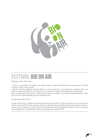 f
                                                                           w
                                                                     w




Festival Bio On Air
Explication nom « Bio On Air »

« On Air », qui signifie « à l’antenne » en anglais (radio), évoque immédiatement la musicalité que l’on prête
au festival, grâce à ses concerts.
« On Air » permet également de faire référence à l’environnement, à l’écologie pour suggérer l’idée que
WWF compte dévoiler le bio « au grand jour » et insister sur l’aspect informationnel de la campagne.
Enfin, la proposition « Bio On Air » a une sonorité simple et moderne, qui interpelle instantanément la cible
afin d’éviter le côté rébarbatif que peut véhiculer le bio.

Analyse logo « Bio On Air »

Le logo « Bio On Air » s’appuie sur le détournement du logo de WWF, à savoir, le panda. Ici, nous avons voulu
mettre en avant WWF en tant qu’acteur premier. L’idée était donc de mêler le panda et le nom du festival, à
travers l’œil et l’oreille de l’animal, pour que l’événement soit immédiatement attribué à WWF. La couleur
verte rappelle bien évidemment les valeurs écologiques que défend WWF.




                                                                                                                 51
 