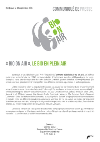Bordeaux, le 23 septembre 2013.
                                                         COMMUNIQUÉ DE PRESSE




                                                                          f
                                                                      w
                                                                 w




« Bio on air », le bio en plein air
       Bordeaux, le 23 septembre 2013. WWF organise sa première édition du « Bio on air », un festival
qui met en scène la lutte de l’ONG en faveur du bio. L’événement aura lieu à l’Hippodrome de Long-
champs à Paris lors du week-end du 5 et 6 octobre. L’endroit pourra accueillir 50 000 personnes qui
seront conviées gratuitement à venir profiter des différents concerts, spectacles et ateliers proposés.

        L’idée consiste à rallier la population française à la cause bio par l’intermédiaire d’un événement
attractif associant une dimension ludique à l’informatif. De nombreux artistes ambassadeurs du WWF y
seront présents pour délivrer des performances : M, Zaz, Christophe Maé, Zebda, Bénabar, Julien Clerc,
Yannick Noah, Mélanie Laurent, Julie Zénati, Arielle Dombasle, Maranne, Elie Semoun, Patrick Bosso et
Cartouche. Entre les sketches et les concerts, le public pourra assister à la projection de documentaires
et circuler entre les différents stands qui soutiennent un mode de vie bio. Ainsi, les invités participeront
à de nombreuses activités, telles que la dégustation de produits bio, le « relooking bio », les soins de
détente, ou encore l’exposition des œuvres de Titouan Lamazou.

       Le festival « Bio on air » fait partie de la nouvelle campagne publicitaire de WWF qui revendique
son engagement pour le développement d’une culture biologique, dans le prolongement de son activité
naturelle : la préservation d’un environnement durable.




                                                Contact :
                                              Camille Lajus
                                      Responsable Relations Presse
                                         clajus@wwf.panda.org
                                              01 55 25 84 61
                                                                                                         52
 