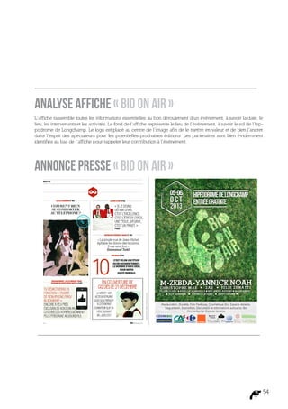 Analyse affiche « Bio On Air »
L’affiche rassemble toutes les informations essentielles au bon déroulement d’un événement, à savoir la date, le
lieu, les intervenants et les activités. Le fond de l’affiche représente le lieu de l’événement, à savoir le sol de l’hip-
podrome de Longchamp. Le logo est placé au centre de l’image afin de le mettre en valeur et de bien l’ancrer
dans l’esprit des spectateurs pour les potentielles prochaines éditions. Les partenaires sont bien évidemment
identifiés au bas de l’affiche pour rappeler leur contribution à l’évènement.




Annonce presse « Bio On Air »




                                                                                                                         54
 
