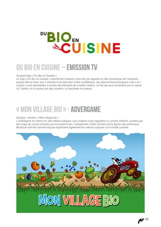 Du bio en cuisine – Emission TV
Analyse logo « Du Bio en Cuisine »
Le logo « Du Bio en Cuisine » reprend les couleurs vives afin de rappeler le côté dynamique de l’émission,
puisqu’elle ne dure que 3 minutes et se doit donc d’être synthétique. Les deux termes principaux « bio » et «
cuisine » sont représentés à travers des éléments de manière relative. Le bio est ainsi symbolisé par la nature,
ici, l’herbe, et la cuisine par des couverts, ici fourchette et couteau.




« Mon village bio » - Advergame
Analyse créative « Mon village bio »
L’advergame se centre sur des notions ludiques. Les couleurs vives rappellent un univers enfantin, soutenu par
les coups de crayon arrondis qui évoquent le jeu, l’amusement. Cette création suit la lignée des autres jeux
Facebook dont les caractéristiques reprennent également les valeurs typiques d’un monde juvénile.




                                                                                                                   56
 