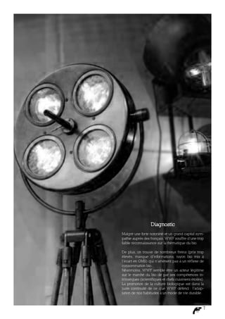 Diagnostic
Malgré une forte notoriété et un grand capital sym-
pathie auprès des français, WWF souffre d’une trop
faible reconnaissance sur la thématique du bio.

De plus, on trouve de nombreux freins (prix trop
élevés, manque d’informations, rayon bio mis à
l’écart en GMS) qui n’amènent pas à un réf lexe de
consommation bio.
Néanmoins, WWF semble être un acteur légitime
sur le marché du bio de par ses compétences in-
trinsèques (scientifiques et chefs cuisiniers étoilés).
La promotion de la culture biologique est dans la
juste continuité de ce que WWF défend : l’adap-
tation de nos habitudes à un mode de vie durable.



                                                      7
 