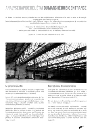 Analyse rapide de l’état du marché du bio en France
Le but est ici d’analyser les comportements d’achats des consommateurs, les motivations et freins à l’achat, et de dégager
                                              une tendance pour l’avenir du marché.
Les résultats sont tirés de l’étude réalisée par le CSA pour l’Agence Bio : « Baromètre de consommation et de perception des
                                         produits biologiques en France » datant de 2011.

                            6 français sur 10 ont consommé des produits biologiques en 201 1.
                                   4 sur 10 en consomment au moins une fois par mois.
                 La tendance actuelle montre un ralentissement du taux de nouveaux clients sur le marché.

                                   Cependant, la fidélisation des consommateurs est forte.




Le consommateur bio                                              Les motivations de consommateurs

Les consommateurs de produits bio sont sur-représentés           La majorité des consommateurs (54%) déclarent que c’est
chez les femmes et les CSP+. Ils se situent plus en zone         avant tout une démarche personnelle qui les a amené à
urbaine, particulièrement en région parisienne.                  consommer des produits biologiques. Dans la liste des mo-
                                                                 tivations d’achat, on trouve ensuite le fait d’en avoir parlé
Ils sont 66% à privilégier les produits respectueux de l’en-     avec des proches (27%) et la curiosité (1 7%).
vironnement et connaissent globalement l’ensemble des
aspects caractéristiques des produits biologiques : envi-        On note donc une réelle volonté personnelle d’engagement
ronnement, éthique, naturalité, bénéfices santé, qualités        vis à vis des produits biologiques.
nutritionnelles, production et contrôle.
                                                                 Les idées suivantes reviennent régulièrement : l’impor-
Les parents déclarent souhaiter l’introduction de produits       tance de la santé et la sécurité : les français souhaitent pré-
biologiques dans les cantines scolaires. Hors domicile, les      server leur santé et être surs de la provenance de ce qu’ils
français proposent divers lieux comme les hôpitaux et les        ont dans leur assiette. Les consommateurs insistent aussi
maisons de retraite pour accueillir une alimentation biolo-      sur une démarche altruiste visant à préserver l’environne-
gique : les français recherchent donc le meilleur pour leurs     ment. Pour finir, il ne faut pas oublier l’importance du goût
proches et associent volontairement alimentation biolo-          des aliments biologiques, un critère important pour 89%
gique et santé.                                                  du panel…



                                                                                                                          8
 