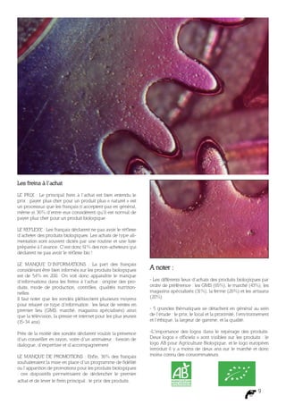 Les freins à l’achat

LE PRIX : Le principal frein à l’achat est bien entendu le
prix : payer plus cher pour un produit plus « naturel » est
un processus que les français n’acceptent pas en général,
même si 36% d’entre eux considèrent qu’il est normal de
payer plus cher pour un produit biologique

LE REFLEXE : Les français déclarent ne pas avoir le réf lexe
d’acheter des produits biologiques. Les achats de type ali-
mentation sont souvent dictés par une routine et une liste
préparée à l’avance. C’est donc 61% des non-acheteurs qui
déclarent ne pas avoir le réf lexe bio !

LE MANQUE D’INFORMATIONS : La part des français
considérant être bien informés sur les produits biologiques     A noter :
est de 54% en 201 On voit donc apparaître le manque
                    1.
d’informations dans les freins à l’achat : origine des pro-     - Les différents lieux d’achats des produits biologiques par
duits, mode de production, contrôles, qualités nutrition-       ordre de préférence : les GMS (65%), le marché (43%), les
nelles.                                                         magasins spécialisés (31%), la ferme (26%) et les artisans
Il faut noter que les sondés plébiscitent plusieurs moyens      (20%)
pour relayer ce type d’information : les lieux de ventes en
premier lieu (GMS, marché, magasins spécialisés) ainsi          - 5 grandes thématiques se détachent en général au sein
que la télévision, la presse et internet pour les plus jeunes   de l’étude : le prix, le local et la proximité, l’environnement
(15-34 ans)                                                     et l’éthique, la largeur de gamme, et la qualité.

Près de la moitié des sondés déclarent vouloir la présence      -L’importance des logos dans le repérage des produits.
d’un conseiller en rayon, voire d’un animateur : besoin de      Deux logos « officiels » sont visibles sur les produits : le
dialogue, d’expertise et d’accompagnement                       logo AB pour Agriculture Biologique, et le logo européen
                                                                introduit il y a moins de deux ans sur le marché et donc
LE MANQUE DE PROMOTIONS : Enfin, 36% des français               moins connu des consommateurs.
souhaiteraient la mise en place d’un programme de fidélité
ou l’apparition de promotions pour les produits biologiques
: ces dispositifs permettraient de déclencher le premier
achat et de lever le frein principal : le prix des produits.

                                                                                                                         9
 