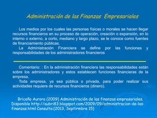 Administración de las Finanzas Empresariales
Los medios por los cuales las personas físicas o morales se hacen llegar
recursos financieros en su proceso de operación, creación o expansión, en lo
interno o externo, a corto, mediano y largo plazo, se le conoce como fuentes
de financiamiento públicas.
La Administración Financiera se define por las funciones y
responsabilidades de los administradores financieros

Comentario: : En la administración financiera las responsabilidades están
sobre los administradores y estos establecen funciones financieras de la
empresa.
Toda empresa, ya sea pública o privada, para poder realizar sus
actividades requiere de recursos financieros (dinero).
Briceño Aurora (2009) Administración de las finanzas empresariales.
Disponible http://aubri83.blogspot.com/2009/09/administracion-de-lasfinanzas.html Consulta:(2013, Septirmbre 15)

 