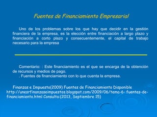Fuentes de Financiamiento Empresarial
Uno de los problemas sobre los que hay que decidir en la gestión
financiera de la empresa, es la elección entre financiación a largo plazo y
financiación a corto plazo y consecuentemente, el capital de trabajo
necesario para la empresa

Comentario: : Este financiamiento es el que se encarga de la obtención
de recursos y medios de pago.
. Fuentes de financiamiento con lo que cuenta la empresa.
Finanzas e Impuesto(2009) Fuentes de Financiamiento Disponible
http://unesrfinanzaseimpuestos.blogspot.com/2009/06/tema-6- fuentes-definanciamiento.html Consulta:(2013, Septiembre 15)

 