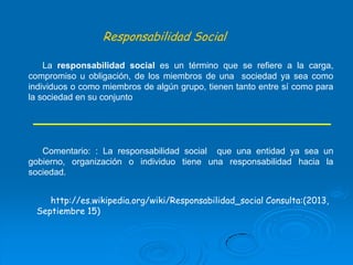 Responsabilidad Social
La responsabilidad social es un término que se refiere a la carga,
compromiso u obligación, de los miembros de una sociedad ya sea como
individuos o como miembros de algún grupo, tienen tanto entre sí como para
la sociedad en su conjunto

Comentario: : La responsabilidad social que una entidad ya sea un
gobierno, organización o individuo tiene una responsabilidad hacia la
sociedad.
http://es.wikipedia.org/wiki/Responsabilidad_social Consulta:(2013,
Septiembre 15)

 