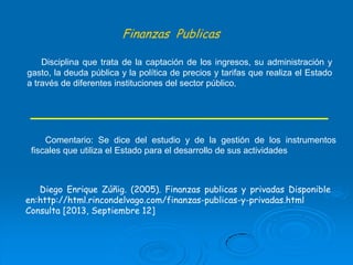 Finanzas Publicas
Disciplina que trata de la captación de los ingresos, su administración y
gasto, la deuda pública y la política de precios y tarifas que realiza el Estado
a través de diferentes instituciones del sector público.

Comentario: Se dice del estudio y de la gestión de los instrumentos
fiscales que utiliza el Estado para el desarrollo de sus actividades

Diego Enrique Zúñig. (2005). Finanzas publicas y privadas Disponible
en:http://html.rincondelvago.com/finanzas-publicas-y-privadas.html
Consulta [2013, Septiembre 12]

 