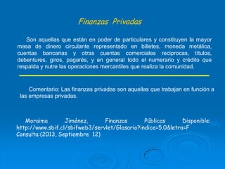 Finanzas Privadas
Son aquellas que están en poder de particulares y constituyen la mayor
masa de dinero circulante representado en billetes, moneda metálica,
cuentas bancarias y otras cuentas comerciales reciprocas, títulos,
debentures, giros, pagarés, y en general todo el numerario y crédito que
respalda y nutre las operaciones mercantiles que realiza la comunidad.

Comentario: Las finanzas privadas son aquellas que trabajan en función a
las empresas privadas.

Moraima
Jiménez,
Finanzas
Públicas
Disponible:
http://www.sbif.cl/sbifweb3/servlet/Glosario?indice=5.0&letra=F
Consulta:(2013, Septiembre 12)

 