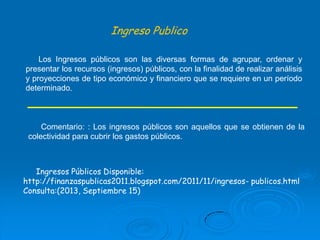 Ingreso Publico
Los Ingresos públicos son las diversas formas de agrupar, ordenar y
presentar los recursos (ingresos) públicos, con la finalidad de realizar análisis
y proyecciones de tipo económico y financiero que se requiere en un período
determinado.

Comentario: : Los ingresos públicos son aquellos que se obtienen de la
colectividad para cubrir los gastos públicos.

Ingresos Públicos Disponible:
http://finanzaspublicas2011.blogspot.com/2011/11/ingresos- publicos.html
Consulta:(2013, Septiembre 15)

 