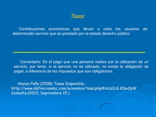 Tasas
Contribuciones económicas que llevan a cabo los usuarios de
determinado servicio que es prestado por el estado derecho público

Comentario: Es el pago que una persona realiza por la utilización de un
servicio, por tanto, si el servicio no es utilizado, no existe la obligación de
pagar, a diferencia de los impuestos que son obligatorios.
Alanzo Peña (2008) Tasas Disponible:
http://www.definicionabc.com/economia/tasa.php#ixzz2c6 KDw2pW
Consulta:(2013, Septiembre 15 )

 