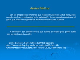 Gastos Públicos
Son las erogaciones dinerarias que realiza el Estado en virtud de ley para
cumplir sus fines consistentes en la satisfacción de necesidades públicas o el
gasto que realizan los gobiernos a través de inversiones públicas

Comentario: son aquello con lo que cuenta el estado para poder cubrir
con los gastos de la nación.

Emilio Graterol, Gasto Público (2002) Disponible:
http://www.radiofeyalegriaeducom.net/pdf/MD-3er-S9FundamentosdelPresupuesto.pdf Consulta:(2013, Septiembre 15)

 