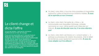 Le client change et
dicte l’offre
 Le client, votre client, a tous les choix possibles et imaginables
aujourd’hui, grâce à Internet et aux solutions mobiles. À vous
de le rejoindre et non l’inverse!
 Le client, votre client, fait partie de « tribus », de
communautés avec lesquelles il échange, constate,
commente sur vous, même quand vous n’êtes pas sur
Internet. À vous de discuter avec lui, il ne vous attendra
pas!
 Le client, votre client, est devenu un « consom’acteur » : il
participe au processus de création de produits, il fait et défait
les tendances aussi rapidement que de le dire. À vous de
vous adapter ou il ira ailleurs!
Ce qui est certain, c’est que le commerce
traditionnel est en train de changer.
Force est de reconnaître qu’il n’est pas toujours
facile pour des dirigeants de transformer une
entreprise, soit en raison d’une culture traditionnelle
ancrée, soit en raison de la résistance au
changement de tiers, soit parce que les mesures
prises n’ont pas tenu compte de l’ensemble des
paramètres et conditions-clés d’un succès, enfin par
une incompréhension aux besoins d’adaptation face
aux « consom’acteurs » que sont devenus la plupart
des clients de ces enseignes.
 