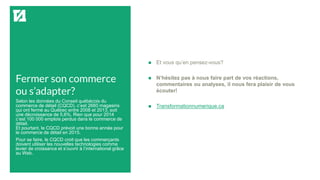 Fermer son commerce
ou s’adapter?
 Et vous qu’en pensez-vous?
 N’hésitez pas à nous faire part de vos réactions,
commentaires ou analyses, il nous fera plaisir de vous
écouter!
 Transformationnumerique.ca
Selon les données du Conseil québécois du
commerce de détail (CQCD), c’est 2660 magasins
qui ont fermé au Québec entre 2008 et 2013, soit
une décroissance de 5,6%. Rien que pour 2014
c’est 100 000 emplois perdus dans le commerce de
détail.
Et pourtant, le CQCD prévoit une bonne année pour
le commerce de détail en 2015.
Pour se faire, le CQCD croit que les commerçants
doivent utiliser les nouvelles technologies comme
levier de croissance et s’ouvrir à l’international grâce
au Web.
 