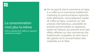 La consommation
n’est plus la même
 On ne peut le nier le commerce en ligne
a un effet sur le commerce traditionnel :
marketing et communications agressifs,
tarifs alléchants, renouvellement rapide
de l’offre en ligne, ouverture sur des
produits internationaux, possibilité de
produits personnalisés ou atypiques,
autant de facteurs qui peuvent avoir des
effets néfastes sur des commerces dits
traditionnels incapables de faire face à
des géants de la consommation bien
implantés sur le Web.
Doit-on absolument mettre en cause le
commerce en ligne?
 
