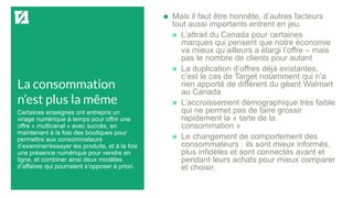 La consommation
n’est plus la même
 Mais il faut être honnête, d’autres facteurs
tout aussi importants entrent en jeu.
 L’attrait du Canada pour certaines
marques qui pensent que notre économie
va mieux qu’ailleurs a élargi l’offre – mais
pas le nombre de clients pour autant
 La duplication d’offres déjà existantes,
c’est le cas de Target notamment qui n’a
rien apporté de différent du géant Walmart
au Canada
 L’accroissement démographique très faible
qui ne permet pas de faire grossir
rapidement la « tarte de la
consommation »
 Le changement de comportement des
consommateurs : ils sont mieux informés,
plus infidèles et sont connectés avant et
pendant leurs achats pour mieux comparer
et choisir.
Certaines enseignes ont entrepris un
virage numérique à temps pour offrir une
offre « multicanal » avec succès, en
maintenant à la fois des boutiques pour
permettre aux consommateurs
d’examiner/essayer les produits, et à la fois
une présence numérique pour vendre en
ligne, et combiner ainsi deux modèles
d’affaires qui pourraient s’opposer à priori.
 