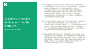La nécessité de faire
évoluer son modèle
d’affaires
 Une prise de conscience tardive de la nécessité
d’être présent sur Internet et d’y interagir. Le presse
papier, la circulaire ne sont plus les moyen
privilégiés de se faire connaitre, et n’offrent pas
surtout d’interactions avec les consommateurs :
seulement 45% des entreprises canadiennes
possèdent un site Web (et je ne parle pas là de
commerce électronique)
 L’incapacité de beaucoup d’entreprises à s’adapter
aux nouveaux modes de consommation, à la
concurrence venue d’ailleurs ou à une nécessité de
mieux opérationnaliser leurs activités et dégager
des marges plus importantes qui leur permettraient
de gérer une croissance plus saine
 Des secteurs d’activités fragilisés : plus vraie pour
l’agriculture qui dépend des conditions climatiques,
la vente textile aussi est touchée dans sa forme de
distribution traditionnelle. Ces deux secteurs feront
l’objet d’une analyse plus approfondie dans des
articles ultérieurs sans aucun doute!
À qui, à quoi la faute?
 