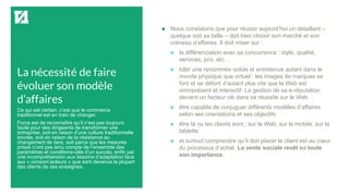 La nécessité de faire
évoluer son modèle
d’affaires
 Nous constatons que pour réussir aujourd’hui un détaillant –
quelque soit sa taille – doit bien choisir son marché et son
créneau d’affaires. Il doit miser sur :
 la différenciation avec sa concurrence : style, qualité,
services, prix, etc…
 bâtir une renommée solide et entretenue autant dans le
monde physique que virtuel : les images de marques se
font et se défont d’autant plus vite que le Web est
omniprésent et interactif. La gestion de sa e-réputation
devient un facteur clé dans sa réussite sur le Web
 être capable de conjuguer différents modèles d’affaires
selon ses orientations et ses objectifs
 être là ou les clients sont ; sur le Web, sur le mobile, sur la
tablette
 et surtout comprendre qu’il doit placer le client est au cœur
du processus d’achat. La vente sociale revêt ici toute
son importance.
Ce qui est certain, c’est que le commerce
traditionnel est en train de changer.
Force est de reconnaître qu’il n’est pas toujours
facile pour des dirigeants de transformer une
entreprise, soit en raison d’une culture traditionnelle
ancrée, soit en raison de la résistance au
changement de tiers, soit parce que les mesures
prises n’ont pas tenu compte de l’ensemble des
paramètres et conditions-clés d’un succès, enfin par
une incompréhension aux besoins d’adaptation face
aux « consom’acteurs » que sont devenus la plupart
des clients de ces enseignes.
 