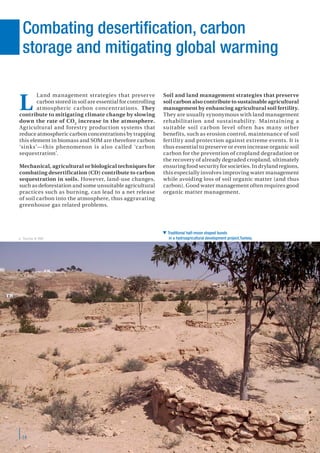 14
Combating desertification, carbon
storage and mitigating global warming
Land management strategies that preserve
carbon stored in soil are essential for controlling
atmospheric carbon concentrations. They
contribute to mitigating climate change by slowing
down the rate of CO2
increase in the atmosphere.
Agricultural and forestry production systems that
reduce atmospheric carbon concentrations by trapping
this element in biomass and SOM are therefore carbon
‘sinks’—this phenomenon is also called ‘carbon
sequestration’.
Mechanical, agricultural or biological techniques for
combating desertification (CD) contribute to carbon
sequestration in soils. However, land-use changes,
such as deforestation and some unsuitable agricultural
practices such as burning, can lead to a net release
of soil carbon into the atmosphere, thus aggravating
greenhouse gas related problems.
Soil and land management strategies that preserve
soil carbon also contribute to sustainable agricultural
management by enhancing agricultural soil fertility.
They are usually synonymous with land management
rehabilitation and sustainability. Maintaining a
suitable soil carbon level often has many other
benefits, such as erosion control, maintenance of soil
fertility and protection against extreme events. It is
thus essential to preserve or even increase organic soil
carbon for the prevention of cropland degradation or
the recovery of already degraded cropland, ultimately
ensuring food security for societies. In dryland regions,
this especially involves improving water management
while avoiding loss of soil organic matter (and thus
carbon). Good water management often requires good
organic matter management.
L
 Traditional half-moon shaped bunds
in a hydroagricultural development project.Tunisia.J. Touma © IRD
 