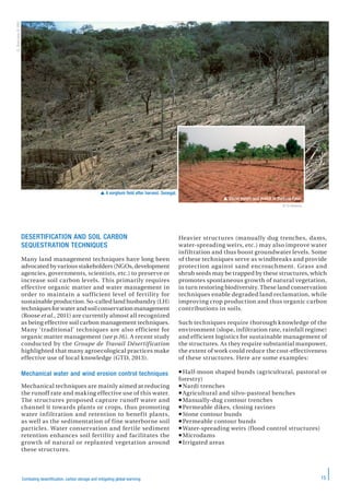 15Combating desertification, carbon storage and mitigating global warming
DESERTIFICATION AND SOIL CARBON
SEQUESTRATION TECHNIQUES
Many land management techniques have long been
advocated by various stakeholders (NGOs, development
agencies, governments, scientists, etc.) to preserve or
increase soil carbon levels. This primarily requires
effective organic matter and water management in
order to maintain a sufficient level of fertility for
sustainable production. So-called land husbandry (LH)
techniques for water and soil conservation management
(Roose et al., 2011) are currently almost all recognized
as being effective soil carbon management techniques.
Many ‘traditional’ techniques are also efficient for
organic matter management (see p.16). A recent study
conducted by the Groupe de Travail Désertification
highlighted that many agroecological practices make
effective use of local knowledge (GTD, 2013).
Mechanical water and wind erosion control techniques
Mechanical techniques are mainly aimed at reducing
the runoff rate and making effective use of this water.
The structures proposed capture runoff water and
channel it towards plants or crops, thus promoting
water infiltration and retention to benefit plants,
as well as the sedimentation of fine waterborne soil
particles. Water conservation and fertile sediment
retention enhances soil fertility and facilitates the
growth of natural or replanted vegetation around
these structures.
Heavier structures (manually dug trenches, dams,
water-spreading weirs, etc.) may also improve water
infiltration and thus boost groundwater levels. Some
of these techniques serve as windbreaks and provide
protection against sand encroachment. Grass and
shrub seeds may be trapped by these structures, which
promotes spontaneous growth of natural vegetation,
in turn restoring biodiversity. These land conservation
techniques enable degraded land reclamation, while
improving crop production and thus organic carbon
contributions in soils.
Such techniques require thorough knowledge of the
environment (slope, infiltration rate, rainfall regime)
and efficient logistics for sustainable management of
the structures. As they require substantial manpower,
the extent of work could reduce the cost-effectiveness
of these structures. Here are some examples:
Half-moon shaped bunds (agricultural, pastoral or
forestry)
Nardi trenches
Agricultural and silvo-pastoral benches
Manually-dug contour trenches
Permeable dikes, closing ravines
 Stone contour bunds
Permeable contour bunds
Water-spreading weirs (flood control structures)
Microdams
Irrigated areas
 A sorghum field after harvest. Senegal.
 Stone bunds and mulch in Burkina Faso.
O.Barrière©IRD
© D.Masse
 